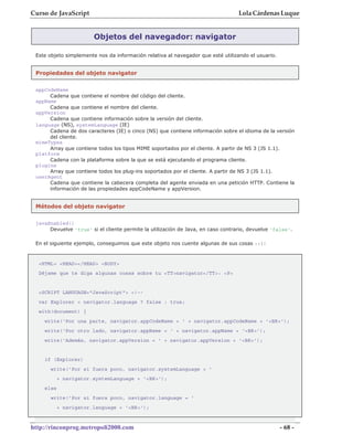 Curso de JavaScript                                                               Lola Cárdenas Luque


                        Objetos del navegador: navigator

 Este objeto simplemente nos da información relativa al navegador que esté utilizando el usuario.


 Propiedades del objeto navigator

 appCodeName
      Cadena que contiene el nombre del código del cliente.
 appName
      Cadena que contiene el nombre del cliente.
 appVersion
      Cadena que contiene información sobre la versión del cliente.
 language (NS), systemLanguage (IE)
      Cadena de dos caracteres (IE) o cinco (NS) que contiene información sobre el idioma de la versión
      del cliente.
 mimeTypes
      Array que contiene todos los tipos MIME soportados por el cliente. A partir de NS 3 (JS 1.1).
 platform
      Cadena con la plataforma sobre la que se está ejecutando el programa cliente.
 plugins
      Array que contiene todos los plug-ins soportados por el cliente. A partir de NS 3 (JS 1.1).
 userAgent
      Cadena que contiene la cabecera completa del agente enviada en una petición HTTP. Contiene la
      información de las propiedades appCodeName y appVersion.


 Métodos del objeto navigator


 javaEnabled()
      Devuelve 'true' si el cliente permite la utilización de Java, en caso contrario, devuelve 'false'.

 En el siguiente ejemplo, conseguimos que este objeto nos cuente algunas de sus cosas :-):



  <HTML> <HEAD></HEAD> <BODY>
  Déjame que te diga algunas cosas sobre tu <TT>navigator</TT>: <P>


  <SCRIPT LANGUAGE="JavaScript"> <!--
  var Explorer = navigator.language ? false : true;
  with(document) {
    write('Por una parte, navigator.appCodeName = ' + navigator.appCodeName + '<BR>');
    write('Por otro lado, navigator.appName = ' + navigator.appName + '<BR>');
    write('Además, navigator.appVersion = ' + navigator.appVersion + '<BR>');


    if (Explorer)
      write('Por si fuera poco, navigator.systemLanguage = '
           + navigator.systemLanguage + '<BR>');
    else
      write('Por si fuera poco, navigator.language = '
           + navigator.language + '<BR>');



http://rinconprog.metropoli2000.com                                                                 - 68 -
 