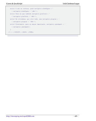 Curso de JavaScript                                                 Lola Cárdenas Luque

    write('Y ahí no termina, pues navigator.mimeTypes = '
        + navigator.mimeTypes + '<BR>');
    write('Pero es que también navigator.platform = '
        + navigator.platform + '<BR>');
    write('No olvidemos, por otro lado, que navigator.plugins = '
        + navigator.plugins + '<BR>');
    write('Finalmente, pero no menos importante, navigator.userAgent = '
        + navigator.userAgent);
    }
  //--> </SCRIPT> </BODY> </HTML>




http://rinconprog.metropoli2000.com                                             - 69 -
 