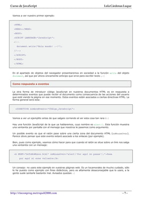 Curso de JavaScript                                                              Lola Cárdenas Luque


 Vamos a ver nuestro primer ejemplo:



  <HTML>
  <HEAD></HEAD>
  <BODY>
  <SCRIPT LANGUAGE="JavaScript">
  <!--
    document.write("Hola mundo! :-)");
  //-->
  </SCRIPT>
  </BODY>
  </HTML>



 En el apartado de objetos del navegador presentaremos en sociedad a la función write del objeto
 document, así que por ahora únicamente anticipo que sirve para escribir texto ;-)


 Como respuesta a eventos


 La otra forma de introducir código JavaScript en nuestros documentos HTML es en respuesta a
 determinados eventos que puede recibir el documento como consecuencia de las acciones del usuario
 que esté viendo la página en ese momento. Estos eventos están asociados a ciertas directivas HTML. La
 forma general será esta:



   <DIRECTIVA nombreEvento="Código_JavaScript">



 Vamos a ver un ejemplito antes de que salgais corriendo al ver esta cosa tan rara O:)

 Hay una función JavaScript de la que ya hablaremos, cuyo nombre es alert(). Esta función muestra
 una ventanita por pantalla con el mensaje que nosotros le pasemos como argumento.

 Un posible evento es que el ratón pase sobre una cierta zona del documento HTML (onMouseOver).
 Parece obvio pensar que este evento estará asociado a los enlaces (por ejemplo).

 Bien, pues como ejemplo, veamos cómo hacer para que cuando el ratón se situe sobre un link nos salga
 una ventanita con un mensaje:



  <A HREF="GoToNoWhere.html" onMouseOver="alert('Por aquí no pasas');">Pasa
         por aquí si eres valiente</A>



 Un consejo: no useis este ejemplo en vuestras páginas web. Es un tocamorales de mucho cuidado, sólo
 lo he puesto como ejemplo con fines didácticos, pero es altamente desaconsejable que lo useis, a la
 gente suele sentarle bastante mal. Avisados quedais :)




http://rinconprog.metropoli2000.com                                                             -7-
 