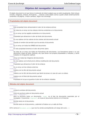 Curso de JavaScript                                                               Lola Cárdenas Luque

                        Objetos del navegador: document

 El objeto document es el que tiene el contenido de toda la página que se está visualizando. Esto incluye
 el texto, imágenes, enlaces, formularios, ... Gracias a este objeto vamos a poder añadir dinámicamente
 contenido a la página, o hacer cambios, según nos convenga.


 Propiedades del objeto document


 alinkColor
      Esta propiedad tiene almacenado el color de los enlaces activos
 anchors
      Se trata de un array con los enlaces internos existentes en el documento
 applets
      Es un array con los applets existentes en el documento
 bgColor
      Propiedad que almacena el color de fondo del documento
 cookie
      Es una cadena con los valores de las cookies del documento actual
 domain
      Guarda el nombre del servidor que ha servido el documento
 embeds
      Es un array con todos los EMBED del documento
 fgColor
      En esta propiedad tenemos el color del primer plano
 forms
      Se trata de un array con todos los formularios del documento. Los formularios tienen a su vez
      elementos (cajas de texto, botones, etc) que tienen sus propias propiedades y métodos, y serán
      tratados en el siguiente capítulo.
 images
      Array con todas las imágenes del documento
 lastModified
      Es una cadena con la fecha de la última modificación del documento
 linkColor
      Propiedad que almacena el color de los enlaces
 links
      Es un array con los enlaces externos
 location
      Cadena con la URL del documento actual
 referrer
      Cadena con la URL del documento que llamó al actual, en caso de usar un enlace.
 title
      Cadena con el título del documento actual
 vlinkColor
      Propiedad en la que se guarda el color de los enlaces visitados


 Métodos del objeto document

 clear();
      Limpia la ventana del documento
 close();
      Cierra la escritura sobre el documento actual
 open(mime, "replace");
      Abre la escritura sobre un documento. 'mime' es el tipo de documento soportado por el
      navegador. Si ponemos "replace", se reusa el documento anterior en el historial.
 write();
      Escribe texto en el documento.
 writeln();
      Escribe texto en el documento, y además lo finaliza con un salto de línea

 Al fin vemos el document.write que nos ha venido acompañando a lo largo del curso :-)



http://rinconprog.metropoli2000.com                                                                - 70 -
 