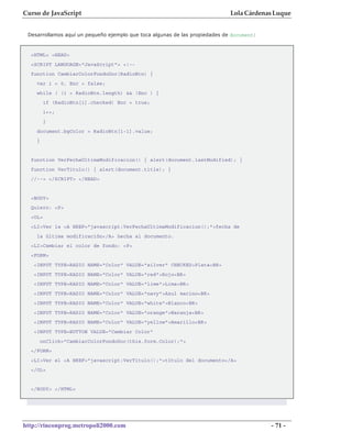 Curso de JavaScript                                                          Lola Cárdenas Luque


 Desarrollamos aquí un pequeño ejemplo que toca algunas de las propiedades de document:



  <HTML> <HEAD>
  <SCRIPT LANGUAGE="JavaScript"> <!--
  function CambiarColorFondoDoc(RadioBtn) {
    var i = 0, Enc = false;
    while ( (i < RadioBtn.length) && !Enc ) {
         if (RadioBtn[i].checked) Enc = true;
         i++;
         }
    document.bgColor = RadioBtn[i-1].value;
    }


  function VerFechaUltimaModificacion() { alert(document.lastModified); }
  function VerTitulo() { alert(document.title); }
  //--> </SCRIPT> </HEAD>


  <BODY>
  Quiero: <P>
  <OL>
  <LI>Ver la <A HREF="javascript:VerFechaUltimaModificacion();">fecha de
    la última modificación</A> hecha al documento.
  <LI>Cambiar el color de fondo: <P>
  <FORM>
   <INPUT TYPE=RADIO NAME="Color" VALUE="silver" CHECKED>Plata<BR>
   <INPUT TYPE=RADIO NAME="Color" VALUE="red">Rojo<BR>
   <INPUT TYPE=RADIO NAME="Color" VALUE="lime">Lima<BR>
   <INPUT TYPE=RADIO NAME="Color" VALUE="navy">Azul marino<BR>
   <INPUT TYPE=RADIO NAME="Color" VALUE="white">Blanco<BR>
   <INPUT TYPE=RADIO NAME="Color" VALUE="orange">Naranja<BR>
   <INPUT TYPE=RADIO NAME="Color" VALUE="yellow">Amarillo<BR>
   <INPUT TYPE=BUTTON VALUE="Cambiar Color"
        onClick="CambiarColorFondoDoc(this.form.Color);">
  </FORM>
  <LI>Ver el <A HREF="javascript:VerTitulo();">título del documento</A>
  </OL>


  </BODY> </HTML>




http://rinconprog.metropoli2000.com                                                       - 71 -
 