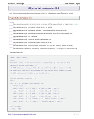 Curso de JavaScript                                                                Lola Cárdenas Luque

                              Objetos del navegador: link

 Este objeto engloba todas las propiedades que tienen los enlaces externos al documento actual.


 Propiedades del objeto link


 target
      Es una   cadena que tiene el nombre de la ventana o del frame especificado en el parámetro TARGET
 hash
      Es una   cadena con el nombre del enlace, dentro de la URL
 host
      Es una   cadena con el nombre del servidor y número de puerto, dentro de la URL
 hostname
      Es una   cadena con el nombre de dominio del servidor (o la dirección IP) dentro de la URL
 href
      Es una   cadena con la URL completa
 pathname
      Es una   cadena con el camino al recurso, dentro de la URL
 port
      Es una   cadena con el número de puerto, dentro de la URL
 protocol
      Es una   cadena con el protocolo usado, incluyendo los : (los dos puntos), dentro de la URL
 search
      Es una   cadena que tiene la información pasada en una llamada a un script CGI, dentro de la URL

 Veamos un ejemplo:


  <HTML> <HEAD> </HEAD>
  <BODY>
  Recorramos todos los enlaces que vemos a continuación, y a ver que nos dice
  JavaScript de sus propiedades: <P>
  <A HREF="http://www.notoy.es/EnlaceFalso1.html">Enlace falso número 1</A><BR>
  <A HREF="http://www.notoy.es/EnlaceFalso2.html">Enlace falso número 2</A><BR>
  <A HREF="#OtraSeccion">Enlace a una sección</A><P>


  <SCRIPT LANGUAGE="JavaScript"> <!--
  var i;
  for(i = 0; i < document.links.length; i++)
    with(document) {
      write('link[' + i + '].hash = ' + links[i].hash + '<BR>');
      write('link[' + i + '].href = ' + links[i].href + '<BR>');
      write('link[' + i + '].host = ' + links[i].host + '<BR>');
      write('link[' + i + '].port = ' + links[i].port + '<BR>');
      write('link[' + i + '].protocol = ' + links[i].protocol + '<BR>');
      write('link[' + i + '].target = ' + links[i].target + '<P>');
      }
  //--> </SCRIPT>
  </BODY> </HTML>



http://rinconprog.metropoli2000.com                                                                 - 72 -
 