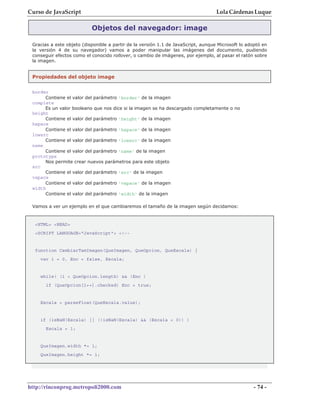 Curso de JavaScript                                                                Lola Cárdenas Luque

                           Objetos del navegador: image

 Gracias a este objeto (disponible a partir de la versión 1.1 de JavaScript, aunque Microsoft lo adoptó en
 la versión 4 de su navegador) vamos a poder manipular las imágenes del documento, pudiendo
 conseguir efectos como el conocido rollover, o cambio de imágenes, por ejemplo, al pasar el ratón sobre
 la imagen.


 Propiedades del objeto image

 border
      Contiene el valor del parámetro 'border' de la imagen
 complete
      Es un valor booleano que nos dice si la imagen se ha descargado completamente o no
 height
      Contiene el valor del parámetro 'height' de la imagen
 hspace
      Contiene el valor del parámetro 'hspace' de la imagen
 lowsrc
      Contiene el valor del parámetro 'lowsrc' de la imagen
 name
      Contiene el valor del parámetro 'name' de la imagen
 prototype
      Nos permite crear nuevos parámetros para este objeto
 src
      Contiene el valor del parámetro 'src' de la imagen
 vspace
      Contiene el valor del parámetro 'vspace' de la imagen
 width
      Contiene el valor del parámetro 'width' de la imagen

 Vamos a ver un ejemplo en el que cambiaremos el tamaño de la imagen según decidamos:


  <HTML> <HEAD>
  <SCRIPT LANGUAGE="JavaScript"> <!--


  function CambiarTamImagen(QueImagen, QueOpcion, QueEscala) {
    var i = 0, Enc = false, Escala;


    while( (i < QueOpcion.length) && !Enc )
       if (QueOpcion[i++].checked) Enc = true;


    Escala = parseFloat(QueEscala.value);


    if (isNaN(Escala) || (!isNaN(Escala) && (Escala < 0)) )
       Escala = 1;


    QueImagen.width *= 1;
    QueImagen.height *= 1;




http://rinconprog.metropoli2000.com                                                                 - 74 -
 