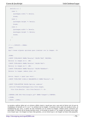 Curso de JavaScript                                                               Lola Cárdenas Luque

    switch(i-1) {
         case 0:
             QueImagen.width *= Escala;
             break;
         case 1:
             QueImagen.height *= Escala;
             break;
         case 2:
             QueImagen.width *= Escala;
             QueImagen.height *= Escala;
             break;
         }
    }


  //--> </SCRIPT> </HEAD>
  <BODY>
  Aquí tienes algunas opciones para trastear con la imagen: <P>


  <FORM>
  <INPUT TYPE=RADIO NAME="Escalar" VALUE="EnX" CHECKED>
  Escalar la imagen en X. <BR>
  <INPUT TYPE=RADIO NAME="Escalar" VALUE="EnY">
  Escalar la imagen en Y. <BR>
  <INPUT TYPE=RADIO NAME="Escalar" VALUE="EnAmbos">
  Escalar la imagen (ambos ejes).<P>


  Factor (mayor o igual que cero):
  <INPUT TYPE=TEXT SIZE=10 MAXLENGTH=15 NAME="Escala"> <P>


  <INPUT TYPE=BUTTON VALUE="Aplicar cambios"
   onClick="CambiarTamImagen(this.form.Imagen,
        this.form.Escalar, this.form.Escala);"> <P>


  <CENTER><IMG SRC="GatitoLapiz.gif" NAME="Imagen"></CENTER>
  </FORM>
  </BODY> </HTML>



 La escala a aplicar debe ser un número válido mayor o igual que cero, que será el factor por el que se
 multiplique el tamaño en X o en Y (o ambos) de la imagen. Si poneis como valor de escala el cero, al
 multiplicarse por cero, a partir de ese momento ya no vereis la imagen. Podeis poner números con
 decimales. El efecto de la escala siempre será: si la escala es igual a 1, la imagen se queda como está,
 si es mayor que 1 la imagen se hace más grande, y si es menor que 1, la imagen se hace más pequeña.


http://rinconprog.metropoli2000.com                                                                - 75 -
 