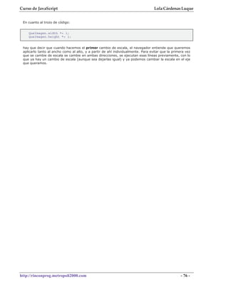 Curso de JavaScript                                                               Lola Cárdenas Luque


 En cuanto al trozo de código:


    QueImagen.width *= 1;
    QueImagen.height *= 1;


 hay que decir que cuando hacemos el primer cambio de escala, el navegador entiende que queremos
 aplicarlo tanto al ancho como al alto, y a partir de ahí individualmente. Para evitar que la primera vez
 que se cambie de escala se cambie en ambas direcciones, se ejecutan esas líneas previamente, con lo
 que ya hay un cambio de escala (aunque sea dejarlas igual) y ya podemos cambiar la escala en el eje
 que queramos.




http://rinconprog.metropoli2000.com                                                                - 76 -
 