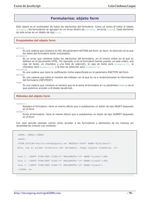 Curso de JavaScript                                                             Lola Cárdenas Luque



                               Formularios: objeto form

 Este objeto es el contenedor de todos los elementos del formulario. Como ya vimos al tratar el objeto
 document, los formularios se agrupan en un array dentro de document (el array forms). Cada elemento
 de este array es un objeto de tipo form.


 Propiedades del objeto form

 action
      Es una cadena que contiene la URL del parámetro ACTION del form, es decir, la dirección en la que
      los datos del formulario serán procesados.
 elements
      Es un array que contiene todos los elementos del formulario, en el mismo orden en el que se
      definen en el documento HTML. Por ejemplo, si en el formulario hemos puesto, en este orden, una
      caja de texto, un checkbox y una lista de selección, la caja de texto será elements[0], el
      checkbox será elements[1] y la lista de selección será elements[2].
 encoding
      Es una cadena que tiene la codificación mime especificada en el parámetro ENCTYPE del form.
 method
      Es una cadena que tiene el nombre del método con el que se va a recibir/procesar la información
      del formulario (GET/POST)
 name
      Es una cadena que contiene el nombre que se le pone al formulario en su parámetro NAME y vía el
      que podemos acceder a él desde JavaScript.


 Métodos del objeto form


 reset();
      Resetea el formulario: tiene el mismo efecto que si pulsáramos un botón de tipo RESET dispuesto
      en el form
 submit();
      Envía el formulario: tiene el mismo efecto que si pulsáramos un botón de tipo SUBMIT dispuesto
      en el form

 Con este sencillo ejemplo vemos cómo acceder a los formularios y elementos de los mismos sin
 necesidad de conocer sus nombres:



  <HTML> <HEAD></HEAD>
  <BODY>
  <FORM ACTION="mailto:nobody@punto.es" METHOD="POST" NAME="ElPrimero">
  Hola, soy el primer formulario del documento. Tengo algunos elementos: <P>


  Caja 1: <INPUT TYPE=TEXT SIZE="5" MAXLENGTH="10" NAME="Linea1"><BR>
  Caja 2: <INPUT TYPE=TEXT SIZE="5" MAXLENGTH="10" NAME="Linea2"><BR>
  Caja 3: <INPUT TYPE=TEXT SIZE="5" MAXLENGTH="10" NAME="Linea3">
  </FORM> <P>




http://rinconprog.metropoli2000.com                                                              - 78 -
 