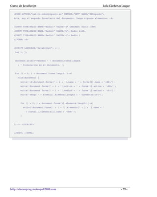Curso de JavaScript                                                   Lola Cárdenas Luque

  <FORM ACTION="mailto:nobody@punto.es" METHOD="GET" NAME="ElSegundo">
  Hola, soy el segundo formulario del documento. Tengo algunos elementos: <P>


  <INPUT TYPE=RADIO NAME="Radio1" VALUE="a" CHECKED> Radio 1<BR>
  <INPUT TYPE=RADIO NAME="Radio1" VALUE="b"> Radio 2<BR>
  <INPUT TYPE=RADIO NAME="Radio1" VALUE="c"> Radio 3
  </FORM> <P>


  <SCRIPT LANGUAGE="JavaScript"> <!--
   var i, j;


   document.write('Tenemos ' + document.forms.length
     + ' formularios en el documento.');


   for (i = 0; i < document.forms.length; i++)
     with(document) {
       write('<P>document.forms[' + i + '].name = ' + forms[i].name + '<BR>');
       write('document.forms[' + i + '].action = ' + forms[i].action + '<BR>');
       write('document.forms[' + i + '].method = ' + forms[i].method + '<P>');
       write('Tengo ' + forms[i].elements.length + ' elementos:<P>');


       for (j = 0; j < document.forms[i].elements.length; j++)
           write('document.forms[' + i + '].elements[' + j + '].name = '
             + forms[i].elements[j].name + '<BR>');
       }


  //--> </SCRIPT>


  </BODY> </HTML>




http://rinconprog.metropoli2000.com                                               - 79 -
 