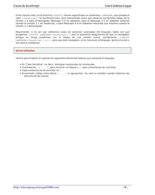 Curso de JavaScript                                                               Lola Cárdenas Luque


 Como hemos visto, en la directiva <SCRIPT> hemos especificado un parámetro, LANGUAGE, que tomaba el
 valor "JavaScript". Si escribimos esto, será interpretado como que estamos escribiendo código de la
 versión 1.0 para el Navegador Netscape 2.0 en adelante, para el Netscape 3.0 en adelante estamos
 usando la versión 1.1 de JavaScript, y para Netscape 4.0 en adelante interpreta que estamos usando la
 versión 1.2 del lenguaje.

 Resumiendo: a no ser que utilicemos cosas de versiones avanzadas del lenguaje, basta con que
 pongamos '<SCRIPT LANGUAGE="JavaScript">', pero si queremos asegurarnos de que un navegador
 antiguo no tenga problemas con el código de una versión nueva, escribiremos '<SCRIPT
 LANGUAGE="JavaScript 1.x">', para que este navegador, al no reconocer el lenguaje, ignore el script y
 nos ahorre problemas.


 Generalidades


 Vemos para finalizar el capítulo los siguientes elementos básicos que presenta el lenguaje:

    •   Es "Case Sensitive", es decir, distingue mayúsculas de minúsculas.
    •   Comentarios: /* ... */ para encerrar un bloque y // para comentarios de una línea.
    •   Cada sentencia ha de terminar en ;
    •   Encerrando código entre llaves { ... } lo agrupamos. Se verá su sentido cuando tratemos las
          estructuras de control.




http://rinconprog.metropoli2000.com                                                             -8-
 