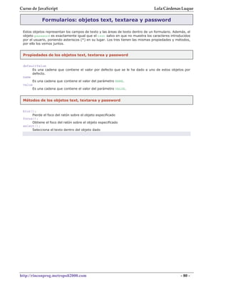 Curso de JavaScript                                                              Lola Cárdenas Luque

            Formularios: objetos text, textarea y password

 Estos objetos representan los campos de texto y las áreas de texto dentro de un formulario. Además, el
 objeto password es exactamente igual que el text salvo en que no muestra los caracteres introducidos
 por el usuario, poniendo asteriscos (*) en su lugar. Los tres tienen las mismas propiedades y métodos,
 por ello los vemos juntos.


 Propiedades de los objetos text, textarea y password


 defaultValue
      Es una cadena que contiene el valor por defecto que se le ha dado a uno de estos objetos por
      defecto.
 name
      Es una cadena que contiene el valor del parámetro NAME.
 value
      Es una cadena que contiene el valor del parámetro VALUE.


 Métodos de los objetos text, textarea y password


 blur();
      Pierde el foco del ratón sobre el objeto especificado
 focus();
      Obtiene el foco del ratón sobre el objeto especificado
 select();
      Selecciona el texto dentro del objeto dado




http://rinconprog.metropoli2000.com                                                              - 80 -
 