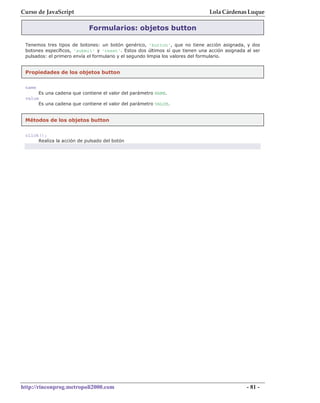 Curso de JavaScript                                                           Lola Cárdenas Luque

                            Formularios: objetos button

 Tenemos tres tipos de botones: un botón genérico, 'button', que no tiene acción asignada, y dos
 botones específicos, 'submit' y 'reset'. Estos dos últimos sí que tienen una acción asignada al ser
 pulsados: el primero envía el formulario y el segundo limpia los valores del formulario.


 Propiedades de los objetos button

 name
      Es una cadena que contiene el valor del parámetro NAME.
 value
      Es una cadena que contiene el valor del parámetro VALUE.


 Métodos de los objetos button


 click();
      Realiza la acción de pulsado del botón




http://rinconprog.metropoli2000.com                                                           - 81 -
 
