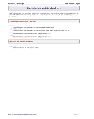 Curso de JavaScript                                                               Lola Cárdenas Luque

                           Formularios: objeto checkbox

 Las "checkboxes" nos permiten seleccionar varias opciones marcando el cuadrito que aparece a su
 izquierda. El cuadrito pulsado equivale a un "sí" y sin pulsar a un "no" o, lo que es lo mismo, a "true"
 o "false".


 Propiedades del objeto checkbox

 checked
      Valor booleano que nos dice   si el checkbox está pulsado o no
 defaultChecked
      Valor booleano que nos dice   si el checkbox debe estar seleccionado por defecto o no
 name
      Es una cadena que contiene    el valor del parámetro NAME.
 value
      Es una cadena que contiene    el valor del parámetro VALUE.


 Métodos del objeto checkbox


 click();
      Realiza la acción de pulsado del botón




http://rinconprog.metropoli2000.com                                                                - 82 -
 