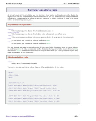 Curso de JavaScript                                                               Lola Cárdenas Luque


                               Formularios: objeto radio

 Al contrario que con los checkbox, que nos permiten elegir varias posibilidades entre las dadas, los
 objetos radio sólo nos permiten elegir una de entre todas las que hay. Están pensados para posibilidades
 mútuamente excluyentes (no se puede ser a la vez mayor de 18 años y menor de 18 años, no se puede
 estar a la vez soltero y casado, etc.).


 Propiedades del objeto radio

 checked
      Valor booleano que nos dice si el radio está seleccionado o no
 defaultChecked
      Valor booleano que nos dice si el radio debe estar seleccionado por defecto o no
 length
      Valor numérico que nos dice el número de opciones dentro de un grupo de elementos radio
 name
      Es una cadena que contiene el valor del parámetro NAME.
 value
      Es una cadena que contiene el valor del parámetro VALUE.

 Hay que recordar que para agrupar elementos de tipo radio, todos ellos deben tener el mismo valor en
 su parámetro NAME. Es más, para acceder a ellos desde JavaScript, como todos tienen el mismo NAME,
 pero distinto VALUE, tendremos que recorrer un array de radios en el que cada opción es el objeto radio
 cuyas propiedades se han comentado.


 Métodos del objeto radio

 click();
      Realiza la acción de pulsado del radio

 Veamos un ejemplo que intenta aclarar el punto del array de objetos de tipo radio:


  <HTML>
  <HEAD></HEAD>
  <BODY>


  <FORM NAME="UnForm">
  <INPUT TYPE=RADIO NAME="Grupo1" VALUE="Valor1">Radio 1.1<BR>
  <INPUT TYPE=RADIO NAME="Grupo1" VALUE="Valor2">Radio 1.2<BR>
  <INPUT TYPE=RADIO NAME="Grupo1" VALUE="Valor3">Radio 1.3<BR><HR>


  <INPUT TYPE=RADIO NAME="Grupo2" VALUE="Valor1mas">Radio 2.1<BR>
  <INPUT TYPE=RADIO NAME="Grupo2" VALUE="Valor2mas">Radio 2.2<BR>
  <INPUT TYPE=RADIO NAME="Grupo2" VALUE="Valor3mas">Radio 2.3<BR>




http://rinconprog.metropoli2000.com                                                                - 83 -
 