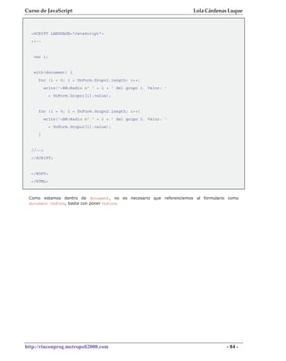 Curso de JavaScript                                                Lola Cárdenas Luque



  <SCRIPT LANGUAGE="JavaScript">
  <!--


   var i;


   with(document) {
     for (i = 0; i < UnForm.Grupo1.length; i++)
          write('<BR>Radio nº ' + i + ' del grupo 1. Valor: '
            + UnForm.Grupo1[i].value);


     for (i = 0; i < UnForm.Grupo2.length; i++)
          write('<BR>Radio nº ' + i + ' del grupo 2. Valor: '
            + UnForm.Grupo2[i].value);
     }


  //-->
  </SCRIPT>


  </BODY>
  </HTML>



 Como estamos dentro de document, no es necesario que referenciemos al formulario como
 document.UnForm, basta con poner UnForm.




http://rinconprog.metropoli2000.com                                              - 84 -
 
