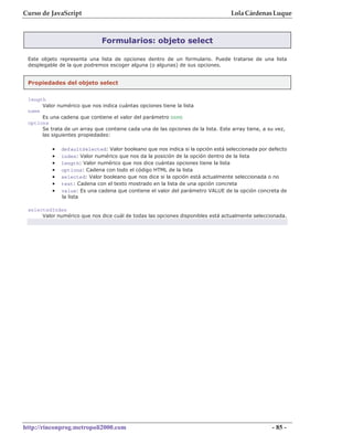 Curso de JavaScript                                                                Lola Cárdenas Luque



                              Formularios: objeto select

 Este objeto representa una lista de opciones dentro de un formulario. Puede tratarse de una lista
 desplegable de la que podremos escoger alguna (o algunas) de sus opciones.


 Propiedades del objeto select

 length
      Valor numérico que nos indica cuántas opciones tiene la lista
 name
      Es una cadena que contiene el valor del parámetro NAME
 options
      Se trata de un array que contiene cada una de las opciones de la lista. Este array tiene, a su vez,
      las siguientes propiedades:

          •   defaultSelected: Valor booleano que nos indica si la opción está seleccionada por defecto
          •   index: Valor numérico que nos da la posición de la opción dentro de la lista
          •   length: Valor numérico que nos dice cuántas opciones tiene la lista
          •   options: Cadena con todo el código HTML de la lista
          •   selected: Valor booleano que nos dice si la opción está actualmente seleccionada o no
          •   text: Cadena con el texto mostrado en la lista de una opción concreta
          •   value: Es una cadena que contiene el valor del parámetro VALUE de la opción concreta de
              la lista

 selectedIndex
      Valor numérico que nos dice cuál de todas las opciones disponibles está actualmente seleccionada.




http://rinconprog.metropoli2000.com                                                                - 85 -
 