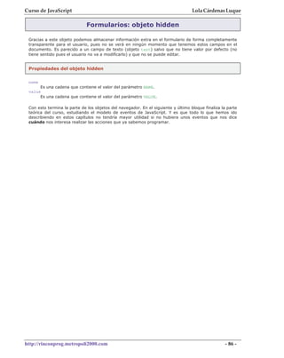 Curso de JavaScript                                                                Lola Cárdenas Luque

                              Formularios: objeto hidden

 Gracias a este objeto podemos almacenar información extra en el formulario de forma completamente
 transparente para el usuario, pues no se verá en ningún momento que tenemos estos campos en el
 documento. Es parecido a un campo de texto (objeto text) salvo que no tiene valor por defecto (no
 tiene sentido pues el usuario no va a modificarlo) y que no se puede editar.


 Propiedades del objeto hidden


 name
      Es una cadena que contiene el valor del parámetro NAME.
 value
      Es una cadena que contiene el valor del parámetro VALUE.

 Con esto termina la parte de los objetos del navegador. En el siguiente y último bloque finaliza la parte
 teórica del curso, estudiando el modelo de eventos de JavaScript. Y es que todo lo que hemos ido
 describiendo en estos capítulos no tendría mayor utilidad si no hubiera unos eventos que nos dice
 cuándo nos interesa realizar las acciones que ya sabemos programar.




http://rinconprog.metropoli2000.com                                                                 - 86 -
 