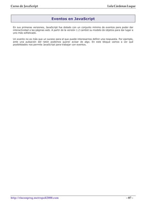 Curso de JavaScript                                                                Lola Cárdenas Luque



                                  Eventos en JavaScript

 En sus primeras versiones, JavaScript fue dotado con un conjunto mínimo de eventos para poder dar
 interactividad a las páginas web. A partir de la versión 1.2 cambió su modelo de objetos para dar lugar a
 uno más sofisticado.

 Un evento no es más que un suceso para el que puede interesarnos definir una respuesta. Por ejemplo,
 ante una pulsación del ratón podemos querer avisar de algo. En este bloque vamos a ver qué
 posibilidades nos permite JavaScript para trabajar con eventos.




http://rinconprog.metropoli2000.com                                                                - 87 -
 