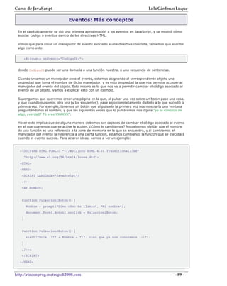 Curso de JavaScript                                                              Lola Cárdenas Luque

                                Eventos: Más conceptos

 En el capítulo anterior se dio una primera aproximación a los eventos en JavaScript, y se mostró cómo
 asociar código a eventos dentro de las directivas HTML.

 Vimos que para crear un manejador de evento asociado a una directiva concreta, teníamos que escribir
 algo como esto:


       <Etiqueta onEvento="CodigoJS;">


 donde CodigoJS puede ser una llamada a una función nuestra, o una secuencia de sentencias.

 Cuando creamos un manejador para el evento, estamos asignando al correspondiente objeto una
 propiedad que toma el nombre de dicho manejador, y es esta propiedad la que nos permite acceder al
 manejador del evento del objeto. Esto mismo es lo que nos va a permitir cambiar el código asociado al
 evento de un objeto. Vamos a explicar esto con un ejemplo.

 Supongamos que queremos crear una página en la que, al pulsar una vez sobre un botón pase una cosa,
 y que cuando pulsemos otra vez (y las siguientes), pase algo completamente distinto a lo que sucedió la
 primera vez. Por ejemplo, tenemos un botón que al pulsarlo la primera vez nos mostraría una ventana
 preguntándonos el nombre, y que las siguientes veces que lo pulsáramos nos dijera "yo te conozco de
 algo, ¿verdad? Tú eres XXXXXX".

 Hacer esto implica que de alguna manera debemos ser capaces de cambiar el código asociado al evento
 en el que queremos que se active la acción. ¿Cómo lo cambiamos? No debemos olvidar que el nombre
 de una función es una referencia a la zona de memoria en la que se encuentra, y si cambiamos al
 manejador del evento la referencia a una cierta función, estamos cambiando la función que se ejecutará
 cuando el evento suceda. Para aclarar ideas, vamos a ver un ejemplo:



  <!DOCTYPE HTML PUBLIC "-//W3C//DTD HTML 4.01 Transitional//EN"
       "http://www.w3.org/TR/html4/loose.dtd">
  <HTML>
  <HEAD>
   <SCRIPT LANGUAGE="JavaScript">
   <!--
   var Nombre;


   function Pulsacion1Boton() {
        Nombre = prompt("Dime cómo te llamas", "Mi nombre");
        document.Form1.Boton1.onclick = Pulsacion2Boton;
   }


   function Pulsacion2Boton() {
        alert("Hola, "" + Nombre + "", creo que ya nos conocemos :-)");
   }
   //-->
   </SCRIPT>
  </HEAD>



http://rinconprog.metropoli2000.com                                                               - 89 -
 