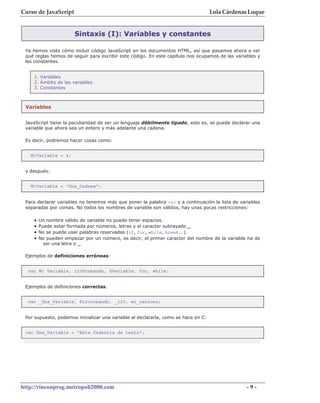 Curso de JavaScript                                                                 Lola Cárdenas Luque


                       Sintaxis (I): Variables y constantes

 Ya hemos visto cómo incluir código JavaScript en los documentos HTML, así que pasamos ahora a ver
 qué reglas hemos de seguir para escribir este código. En este capítulo nos ocupamos de las variables y
 las constantes.


    1. Variables
    2. Ámbito de las variables
    3. Constantes



 Variables


 JavaScript tiene la peculiaridad de ser un lenguaje débilmente tipado, esto es, se puede declarar una
 variable que ahora sea un entero y más adelante una cadena.

 Es decir, podremos hacer cosas como:


   MiVariable = 4;


 y después:


   MiVariable = "Una_Cadena";


 Para declarar variables no tenemos más que poner la palabra var y a continuación la lista de variables
 separadas por comas. No todos los nombres de variable son válidos, hay unas pocas restricciones:

    •   Un nombre válido de variable no puede tener espacios.
    •   Puede estar formada por números, letras y el caracter subrayado _
    •   No se puede usar palabras reservadas (if, for, while, break...).
    •   No pueden empezar por un número, es decir, el primer caracter del nombre de la variable ha de
          ser una letra o _

 Ejemplos de definiciones erróneas:


  var Mi Variable, 123Probando, $Variable, for, while;


 Ejemplos de definiciones correctas:


  var _Una_Variable, P123robando, _123, mi_carrooo;


 Por supuesto, podemos inicializar una variable al declararla, como se hace en C:


 var Una_Variable = "Esta Cadenita de texto";




http://rinconprog.metropoli2000.com                                                              -9-
 