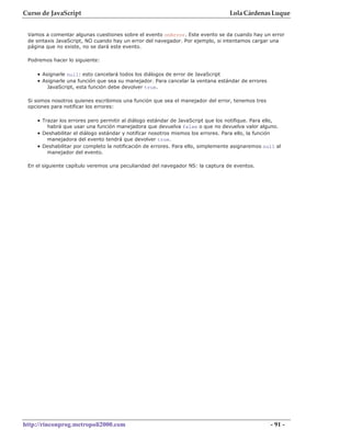 Curso de JavaScript                                                                 Lola Cárdenas Luque


 Vamos a comentar algunas cuestiones sobre el evento onError. Este evento se da cuando hay un error
 de sintaxis JavaScript, NO cuando hay un error del navegador. Por ejemplo, si intentamos cargar una
 página que no existe, no se dará este evento.

 Podremos hacer lo siguiente:

    • Asignarle null: esto cancelará todos los diálogos de error de JavaScript
    • Asignarle una función que sea su manejador. Para cancelar la ventana estándar de errores
        JavaScript, esta función debe devolver true.

 Si somos nosotros quienes escribimos una función que sea el manejador del error, tenemos tres
 opciones para notificar los errores:

    • Trazar los errores pero permitir al diálogo estándar de JavaScript que los notifique. Para ello,
        habrá que usar una función manejadora que devuelva false o que no devuelva valor alguno.
    • Deshabilitar el diálogo estándar y notificar nosotros mismos los errores. Para ello, la función
        manejadora del evento tendrá que devolver true.
    • Deshabilitar por completo la notificación de errores. Para ello, simplemente asignaremos null al
        manejador del evento.

 En el siguiente capítulo veremos una peculiaridad del navegador NS: la captura de eventos.




http://rinconprog.metropoli2000.com                                                                     - 91 -
 