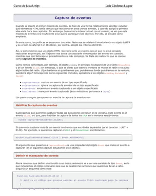 Curso de JavaScript                                                               Lola Cárdenas Luque



                                    Captura de eventos

 Cuando se diseñó el primer modelo de eventos, se hizo de una forma relativamente sencilla: estudiar
 qué elementos HTML tenía sentido que reaccionaran ante ciertos eventos, y con ello surgió la primera
 idea vista hace dos capítulos. Sin embargo, buscando la interactividad con el usuario, se vio que este
 modelo de eventos era insuficiente si se quería conseguir este objetivo. Por ello, se estudió cómo
 ampliarlo.

 En este punto, las políticas se separaron bastante: Netscape se adelantó introduciendo su objeto LAYER
 y la versión JavaScript 1.2. IExplorer, por contra, adoptó los criterios del W3C.

 Así, si pretendemos que un objeto HTML reaccione ante un evento para el que no está pensado
 reaccionar en principio, en IExplorer nos basta con asociarle el manejador del evento en cuestión,
 mientras que con Netscape el procedimiento es más complejo. Se trata de realizar lo que se conoce
 como captura de eventos.

 Como hemos comentado, por ejemplo, el objeto window en principio no dispone de un evento MouseMove
 o de un evento Click; sin embargo, sí que es cierto que sobre la ventana se mueve el ratón o se pulsa
 algún botón del ratón. ¿Qué haríamos si quisiéramos que, pulsáramos donde pulsáramos en la ventana,
 sucediera algo? Netscape nos da los siguientes métodos, aplicables a los objetos window, document y
 layer:

    •   captureEvents: captura un evento de un tipo especificado
    •   releaseEvents: ignora la captura de eventos de un tipo especificado
    •   routeEvent: encamina el evento capturado a un objeto especificado
    •   handleEvent: maneja el evento capturado (este método no pertenece a layer)

 Los pasos a seguir para poner en marcha la captura de eventos son:


 Habilitar la captura de eventos


 Supongamos que queremos capturar todas las pulsaciones del ratón en la ventana. Este evento es el
 evento CLICK, así que, para habilitar la captura de todos los click en la ventana escribiríamos:
   window.captureEvents(Event.CLICK);


 Si queremos capturar más de un evento tendremos que escribirlos separados por el caracter | (ALT +
 0124). Por ejemplo, si queremos capturar el click y el mousemove, escribiríamos:


 window.captureEvents(Event.CLICK | Event.MOUSEMOVE);


 El argumento que pasamos a captureEvents es una propiedad del objeto Event que indica el evento a
 capturar (en el siguiente capítulo estudiamos este objeto).


 Definir el manejador del evento


 Ahora tenemos que definir una función cuyo único parámetro va a ser una variable de tipo Event, en la
 que incluiremos el código necesario para que se realicen las acciones que queremos llevar a cabo.
 Seguiría un esquema como este:


  function ManejadorEventoClick(e) {
    // Aquí va el código que quieras asociar al evento Click capturado para la ventana
    }
http://rinconprog.metropoli2000.com                                                                - 92 -
 
