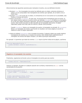 Curso de JavaScript                                                              Lola Cárdenas Luque


 Ahora tenemos las siguientes opciones para manipular el evento, una vez definida la función:

    • Devolver true. Si el manejador de evento fue definido para un enlace, entonces entramos al
        enlace y no se comprueban más manejadores de eventos (por ejemplo, de un botón o de un
        frame hijo).
    • Devolver false. En el caso de un enlace, no entraremos en él. Si el evento es no cancelable, esto
        finaliza el manejo del evento.
    • Llamar a la función routeEvent. En este caso, JS buscará otros manejadores para el evento. Si
        otro objeto intenta capturar el evento (como, por ejemplo, document), JS llama a su manejador.
        Si no hay otro objeto intentando capturarlo, JS busca el manejador para el destino original del
        evento. Esta función devuelve el valor devuelto por el manejador del evento. El objeto
        capturador puede mirar este valor de retorno y decidir cómo proceder.

        Cuando routeEvent llama a un manejador de evento, el manejador es activado. Si routeEvent
        llama a un manejador de evento cuya función es visualizar una nueva página, la acción se
        realiza sin volver al objeto capturador.

    • Llamar al método handleEvent de un receptor de eventos. Cualquier objeto que pueda registrar
        manejadores de eventos es un receptor de eventos. Este método llama explícitamente al
        manejador de eventos del objeto receptor y se salta la jerarquía capturadora.

 Por ejemplo: si queremos que todos los eventos click vayan al primer enlace de la página, usaríamos


 function ManejadorClick(e) {
    window.document.links[0].handleEvents(e);
    }




 Registrar el manejador de eventos


 Finalmente, registramos la función como el manejador de evento para ese evento:


    window.onClick = ManejadorClick;


 Veamos un ejemplo: Al pulsar en cualquier posición de la ventana, mostraremos un alert con las
 coordenadas de la posición.


  function ManejarEvClick(e) {
    alert('PosX: ' + e.screenX + ' PosY: ' + e.screenY);
    }

  window.captureEvents(Event.CLICK);
  window.onclick = ManejarEvClick;




http://rinconprog.metropoli2000.com                                                               - 93 -
 