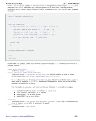 Curso de JavaScript                                                                 Lola Cárdenas Luque
 Vamos a ver un pequeño ejemplo en el que asociamos un manejador de evento al objeto document, para
 el evento onMouseDown, de manera que cuando pulsemos con el ratón sobre cualquier parte del
 documento, se nos muestre alguna información de los campos del objeto event que se creará para esta
 situación:


  <SCRIPT LANGUAGE="JavaScript">
  <!--


  function DimeAlgo(e) {
    alert('Se ha detectado un evento para el objeto documentn'
         + 'La naturaleza de este evento es: ' + e.type + 'n'
         + 'La posición x del cursor era: ' + e.layerX + 'n'
         + 'La posición y del cursor era: ' + e.layerY + 'n');
         + 'Y el valor de modifiers: ' + e.modifiers);


    return true;
    }


  document.onmousedown = DimeAlgo;


  //-->
  </SCRIPT>



 Vista la tabla y el ejemplo, vamos a ver ahora a qué propiedades de event podemos acceder según los
 distintos eventos.

 onAbort, onBlur, onChange
      Tendremos acceso a type, target
 onClick, onDblClick, onMouseDown, onMouseUp
      Tendremos acceso a type, target, which y modifiers. Además, cuando se pulse un enlace
      tendremos acceso a layerX, layerY, pageX, pageY, screenX, screenY.

        En which tendremos uno de los siguientes valores: 1, para el botón izquierdo del ratón y 3, para el
        botón derecho del ratón. En modifiers tendremos la lista de teclas modificadoras que estaban
        pulsadas cuando sucedió el evento.

        Si el manejador devuelve false, la acción por defecto del objeto es cancelada como sigue:

            •   Los botones no tienen acción por defecto: no sucede nada
            •   Radio buttons y checkboxes: no se marcan
            •   Botón SUBMIT: no se envía el form
            •   Botón RESET: no se borra el form

 onDragDrop
      Tendremos acceso a type, target, data, modifiers, screenX y screenY. En data tendremos un
      array de cadenas con las URLs de los objetos "dropped"
 onError, onFocus
      Tendremos acceso a type, target.




http://rinconprog.metropoli2000.com                                                                  - 95 -
 