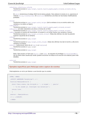Curso de JavaScript                                                                Lola Cárdenas Luque

 onKeyDown, onKeyPress, onKeyUp
      Tendremos acceso a type, target, layerX, layerY, pageX, pageY, screenX, screenY, which,
      modifiers

        En which tendremos el código ASCII de la tecla pulsada. Para obtener la tecla en sí, usaremos el
        método String.fromCharCode. En modifiers tendremos una lista con las teclas modificadoras
        pulsadas.

 onLoad
      Tendremos acceso a type, target width, height (de la ventana si es un evento sobre una
      ventana y no sobre un layer).
 onMouseMove
      Tendremos acceso a type, target, layerX, layerY, pageX, pageY, screenX, screenY
 onMouseOut (el ratón abandona una área o el área de un link)
      Tendremos acceso a type, target, layerX, layerY, pageX, pageY, screenX, screenY
 onMove (sucede un evento de movimiento: el usuario o un script mueve una ventana o frame)
      Tendremos acceso a type, target, screenX, screenY. Estas dos últimas nos dan la posición
      superior izquierda de la ventana.
 onReset
      Tendremos acceso a type, target
 onResize
      Tendremos acceso a type, target, width, height. Estas dos últimas nos dan el ancho y alto de la
      ventana o el frame.
 onSelect (seleccionar texto de un text o un textarea)
      Tendremos acceso a type, target
 onSubmit
      Tendremos acceso a type, target

        Nota: Para enviar un form por mailto: o por news: se requiere el privilegio UniversalSendMail.
        Ver la Client-Side JavaScript Guide (podeis encontrar el enlace en la sección de enlaces) para más
        detalles.

 onUnload
      Tendremos acceso a type, target


 Ejemplos específicos para Netscape sobre captura de eventos


 Interceptamos un error por llamar a una función que no existe:



 <HTML> <HEAD>
  <SCRIPT LANGUAGE="JavaScript"> <!--
  function ManejarError(e) {
    alert('Este evento iba dirigido a ' + e.target + ', peron'
        + 'lo he cazado yo. Disculpen las molestias');
    return true;
    }
  onerror = ManejarError;
  //--> </SCRIPT>
  </HEAD>




http://rinconprog.metropoli2000.com                                                                 - 96 -
 