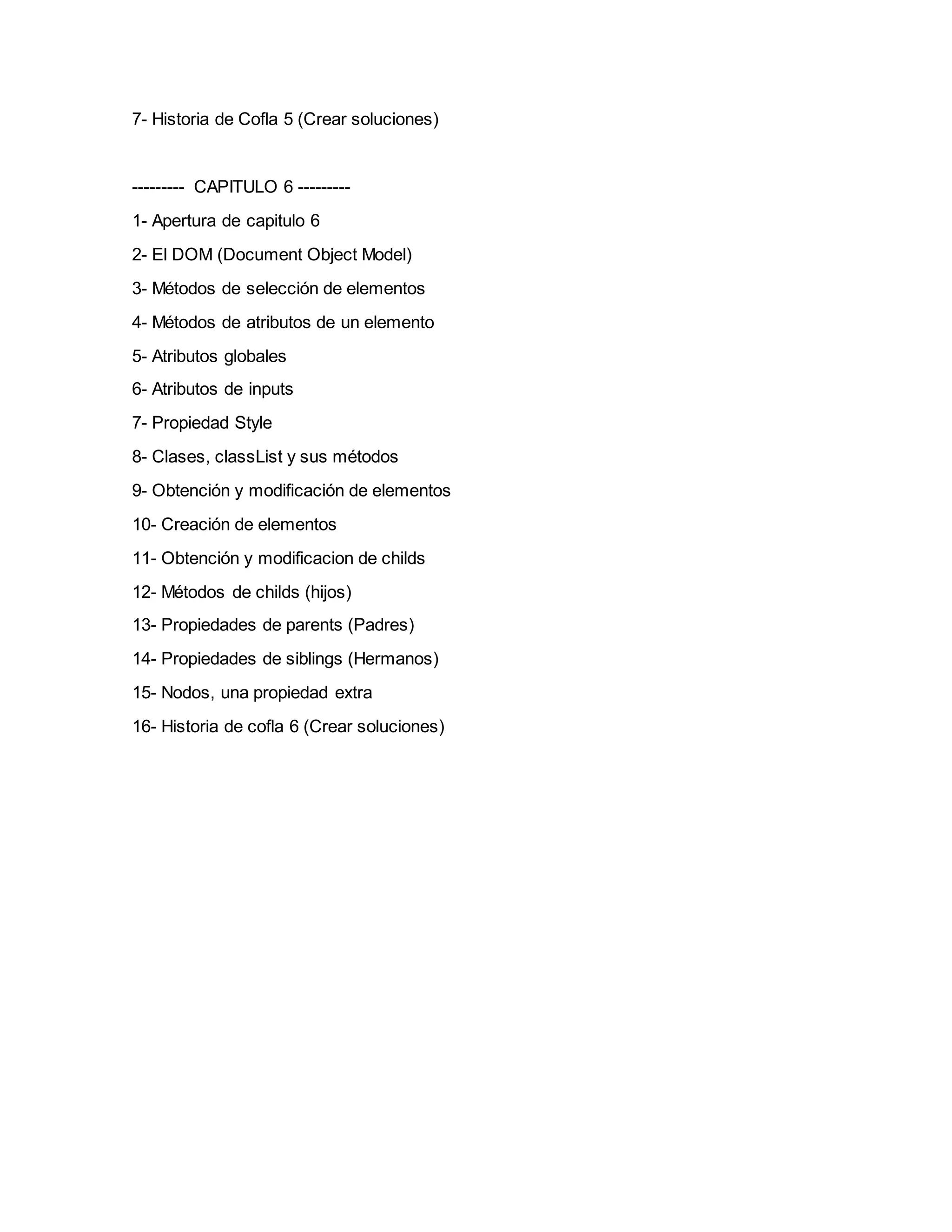 7- Historia de Cofla 5 (Crear soluciones)
--------- CAPITULO 6 ---------
1- Apertura de capitulo 6
2- El DOM (Document Object Model)
3- Métodos de selección de elementos
4- Métodos de atributos de un elemento
5- Atributos globales
6- Atributos de inputs
7- Propiedad Style
8- Clases, classList y sus métodos
9- Obtención y modificación de elementos
10- Creación de elementos
11- Obtención y modificacion de childs
12- Métodos de childs (hijos)
13- Propiedades de parents (Padres)
14- Propiedades de siblings (Hermanos)
15- Nodos, una propiedad extra
16- Historia de cofla 6 (Crear soluciones)
 
