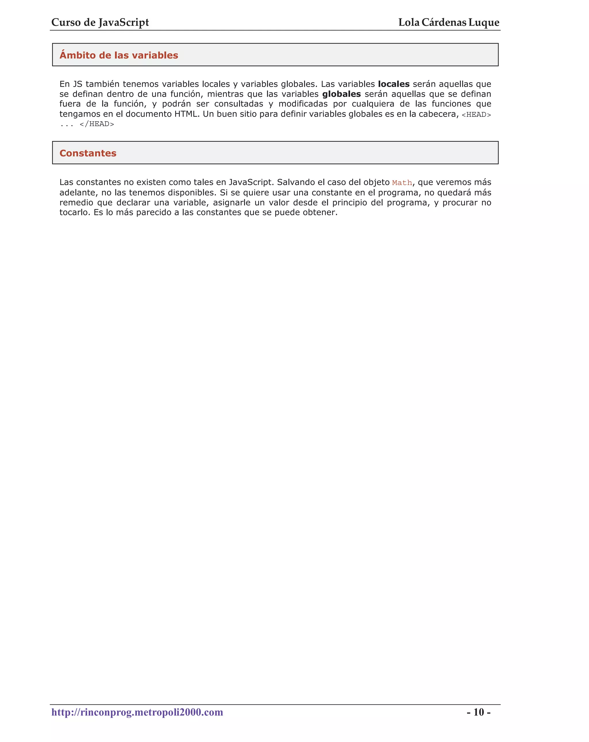 Curso de JavaScript                                                              Lola Cárdenas Luque


 Ámbito de las variables


 En JS también tenemos variables locales y variables globales. Las variables locales serán aquellas que
 se definan dentro de una función, mientras que las variables globales serán aquellas que se definan
 fuera de la función, y podrán ser consultadas y modificadas por cualquiera de las funciones que
 tengamos en el documento HTML. Un buen sitio para definir variables globales es en la cabecera, <HEAD>
 ... </HEAD>


 Constantes


 Las constantes no existen como tales en JavaScript. Salvando el caso del objeto Math, que veremos más
 adelante, no las tenemos disponibles. Si se quiere usar una constante en el programa, no quedará más
 remedio que declarar una variable, asignarle un valor desde el principio del programa, y procurar no
 tocarlo. Es lo más parecido a las constantes que se puede obtener.




http://rinconprog.metropoli2000.com                                                              - 10 -
 