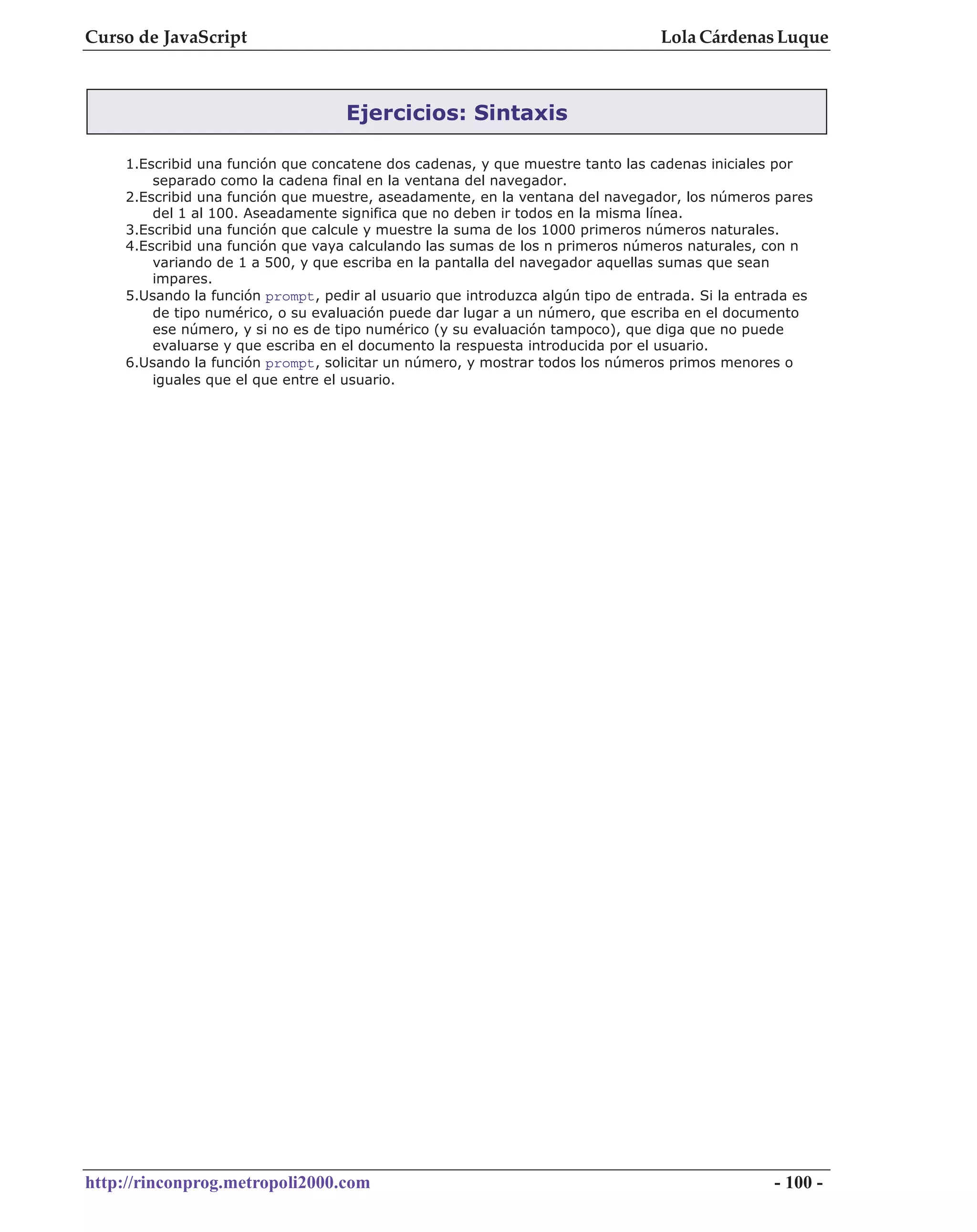Curso de JavaScript                                                              Lola Cárdenas Luque



                                   Ejercicios: Sintaxis

    1.Escribid una función que concatene dos cadenas, y que muestre tanto las cadenas iniciales por
        separado como la cadena final en la ventana del navegador.
    2.Escribid una función que muestre, aseadamente, en la ventana del navegador, los números pares
        del 1 al 100. Aseadamente significa que no deben ir todos en la misma línea.
    3.Escribid una función que calcule y muestre la suma de los 1000 primeros números naturales.
    4.Escribid una función que vaya calculando las sumas de los n primeros números naturales, con n
        variando de 1 a 500, y que escriba en la pantalla del navegador aquellas sumas que sean
        impares.
    5.Usando la función prompt, pedir al usuario que introduzca algún tipo de entrada. Si la entrada es
        de tipo numérico, o su evaluación puede dar lugar a un número, que escriba en el documento
        ese número, y si no es de tipo numérico (y su evaluación tampoco), que diga que no puede
        evaluarse y que escriba en el documento la respuesta introducida por el usuario.
    6.Usando la función prompt, solicitar un número, y mostrar todos los números primos menores o
        iguales que el que entre el usuario.




http://rinconprog.metropoli2000.com                                                              - 100 -
 
