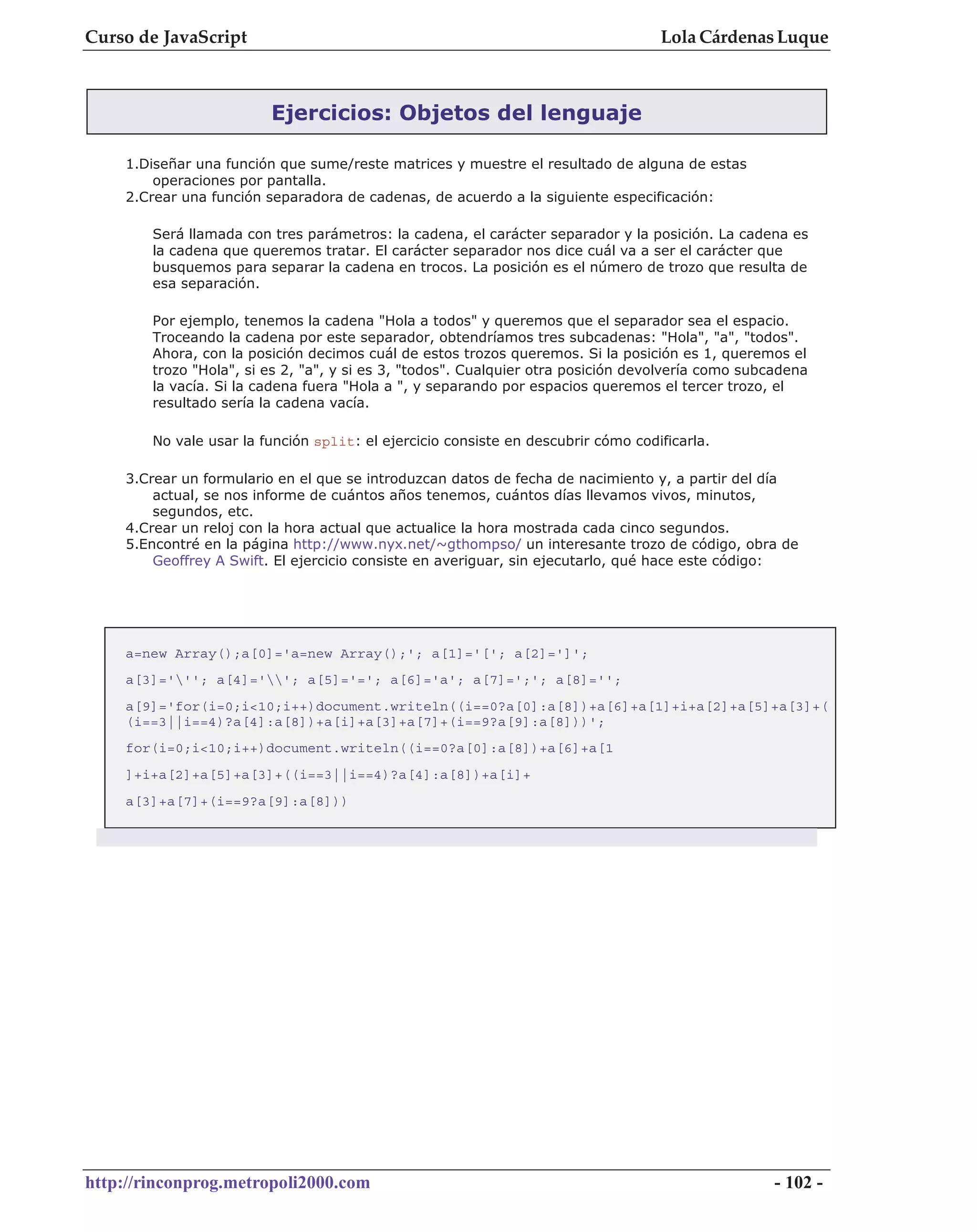Curso de JavaScript                                                                Lola Cárdenas Luque



                         Ejercicios: Objetos del lenguaje

    1.Diseñar una función que sume/reste matrices y muestre el resultado de alguna de estas
        operaciones por pantalla.
    2.Crear una función separadora de cadenas, de acuerdo a la siguiente especificación:

        Será llamada con tres parámetros: la cadena, el carácter separador y la posición. La cadena es
        la cadena que queremos tratar. El carácter separador nos dice cuál va a ser el carácter que
        busquemos para separar la cadena en trocos. La posición es el número de trozo que resulta de
        esa separación.

        Por ejemplo, tenemos la cadena "Hola a todos" y queremos que el separador sea el espacio.
        Troceando la cadena por este separador, obtendríamos tres subcadenas: "Hola", "a", "todos".
        Ahora, con la posición decimos cuál de estos trozos queremos. Si la posición es 1, queremos el
        trozo "Hola", si es 2, "a", y si es 3, "todos". Cualquier otra posición devolvería como subcadena
        la vacía. Si la cadena fuera "Hola a ", y separando por espacios queremos el tercer trozo, el
        resultado sería la cadena vacía.

        No vale usar la función split: el ejercicio consiste en descubrir cómo codificarla.

    3.Crear un formulario en el que se introduzcan datos de fecha de nacimiento y, a partir del día
        actual, se nos informe de cuántos años tenemos, cuántos días llevamos vivos, minutos,
        segundos, etc.
    4.Crear un reloj con la hora actual que actualice la hora mostrada cada cinco segundos.
    5.Encontré en la página http://www.nyx.net/~gthompso/ un interesante trozo de código, obra de
        Geoffrey A Swift. El ejercicio consiste en averiguar, sin ejecutarlo, qué hace este código:




    a=new Array();a[0]='a=new Array();'; a[1]='['; a[2]=']';
    a[3]='''; a[4]=''; a[5]='='; a[6]='a'; a[7]=';'; a[8]='';
    a[9]='for(i=0;i<10;i++)document.writeln((i==0?a[0]:a[8])+a[6]+a[1]+i+a[2]+a[5]+a[3]+(
    (i==3||i==4)?a[4]:a[8])+a[i]+a[3]+a[7]+(i==9?a[9]:a[8]))';
    for(i=0;i<10;i++)document.writeln((i==0?a[0]:a[8])+a[6]+a[1
    ]+i+a[2]+a[5]+a[3]+((i==3||i==4)?a[4]:a[8])+a[i]+
    a[3]+a[7]+(i==9?a[9]:a[8]))




http://rinconprog.metropoli2000.com                                                                 - 102 -
 