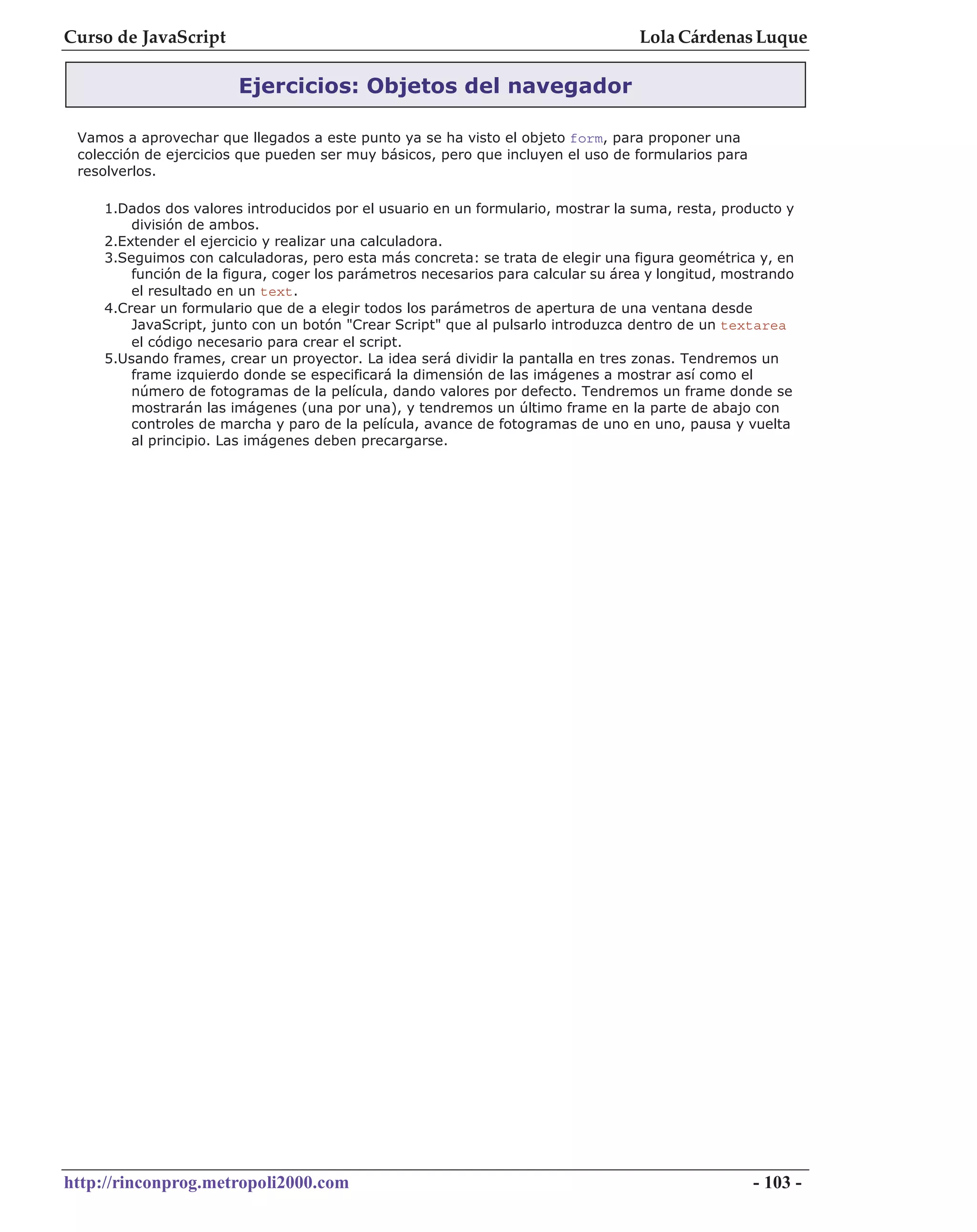 Curso de JavaScript                                                               Lola Cárdenas Luque

                        Ejercicios: Objetos del navegador

 Vamos a aprovechar que llegados a este punto ya se ha visto el objeto form, para proponer una
 colección de ejercicios que pueden ser muy básicos, pero que incluyen el uso de formularios para
 resolverlos.

    1.Dados dos valores introducidos por el usuario en un formulario, mostrar la suma, resta, producto y
        división de ambos.
    2.Extender el ejercicio y realizar una calculadora.
    3.Seguimos con calculadoras, pero esta más concreta: se trata de elegir una figura geométrica y, en
        función de la figura, coger los parámetros necesarios para calcular su área y longitud, mostrando
        el resultado en un text.
    4.Crear un formulario que de a elegir todos los parámetros de apertura de una ventana desde
        JavaScript, junto con un botón "Crear Script" que al pulsarlo introduzca dentro de un textarea
        el código necesario para crear el script.
    5.Usando frames, crear un proyector. La idea será dividir la pantalla en tres zonas. Tendremos un
        frame izquierdo donde se especificará la dimensión de las imágenes a mostrar así como el
        número de fotogramas de la película, dando valores por defecto. Tendremos un frame donde se
        mostrarán las imágenes (una por una), y tendremos un último frame en la parte de abajo con
        controles de marcha y paro de la película, avance de fotogramas de uno en uno, pausa y vuelta
        al principio. Las imágenes deben precargarse.




http://rinconprog.metropoli2000.com                                                                 - 103 -
 