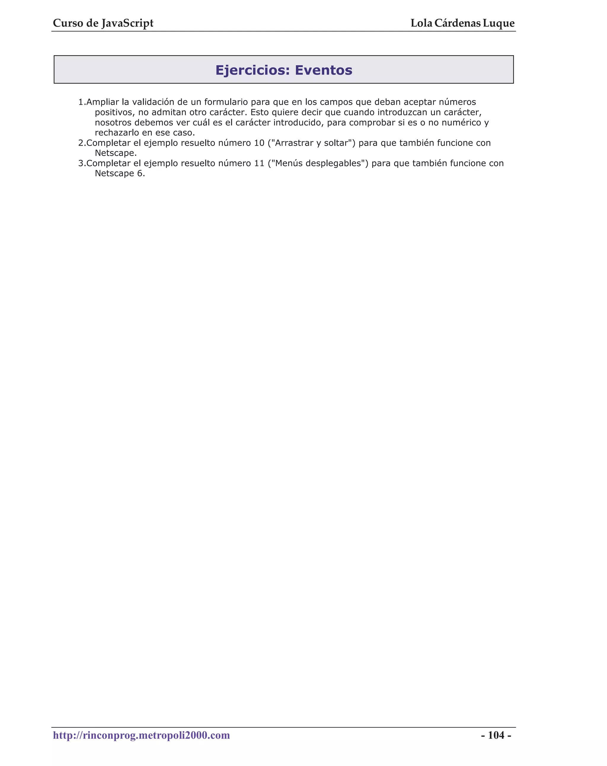Curso de JavaScript                                                          Lola Cárdenas Luque



                                  Ejercicios: Eventos

    1.Ampliar la validación de un formulario para que en los campos que deban aceptar números
       positivos, no admitan otro carácter. Esto quiere decir que cuando introduzcan un carácter,
       nosotros debemos ver cuál es el carácter introducido, para comprobar si es o no numérico y
       rechazarlo en ese caso.
    2.Completar el ejemplo resuelto número 10 ("Arrastrar y soltar") para que también funcione con
       Netscape.
    3.Completar el ejemplo resuelto número 11 ("Menús desplegables") para que también funcione con
       Netscape 6.




http://rinconprog.metropoli2000.com                                                         - 104 -
 