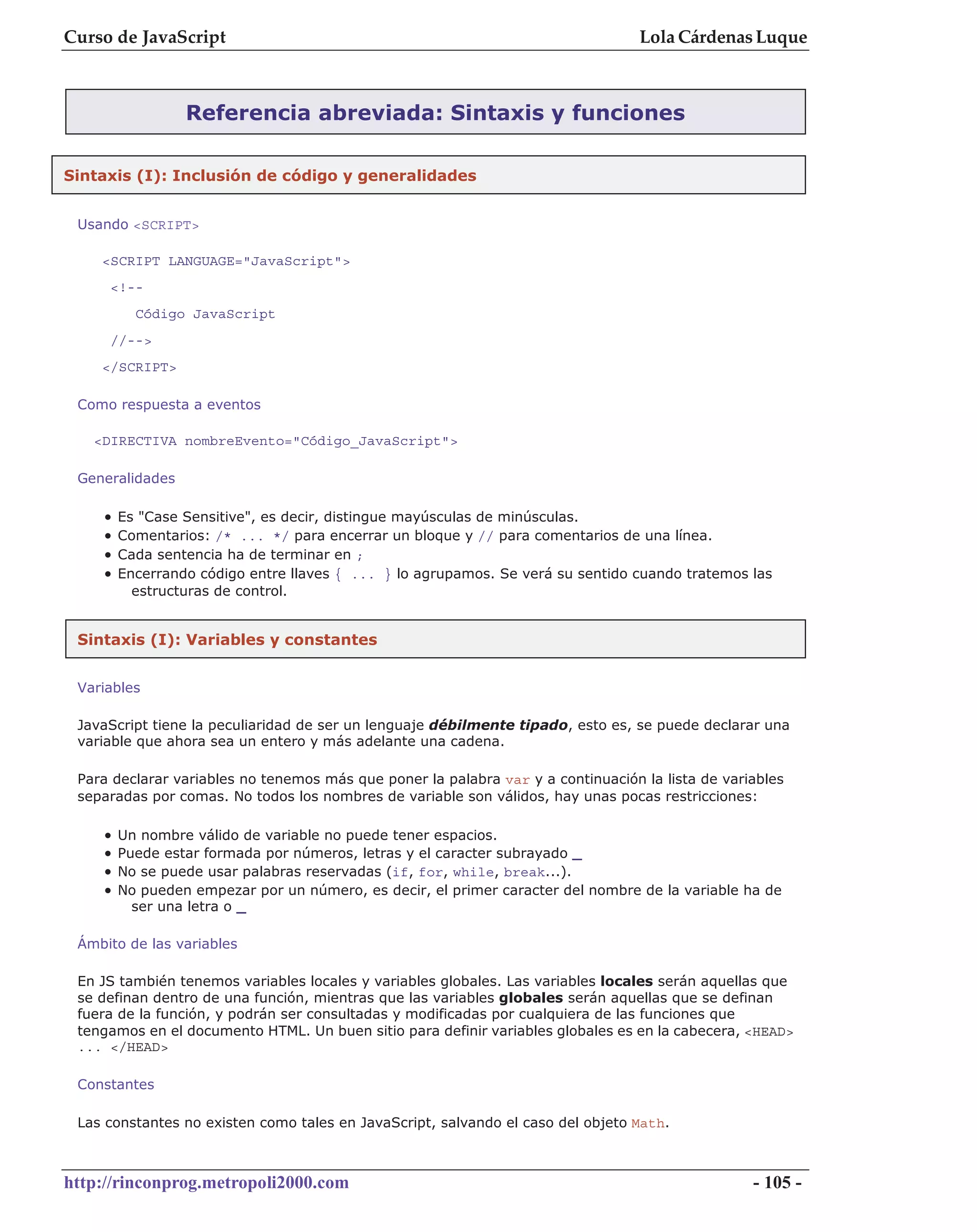 Curso de JavaScript                                                               Lola Cárdenas Luque



                 Referencia abreviada: Sintaxis y funciones

Sintaxis (I): Inclusión de código y generalidades


 Usando <SCRIPT>

    <SCRIPT LANGUAGE="JavaScript">
     <!--
          Código JavaScript
     //-->
    </SCRIPT>

 Como respuesta a eventos

   <DIRECTIVA nombreEvento="Código_JavaScript">

 Generalidades

    •   Es "Case Sensitive", es decir, distingue mayúsculas de minúsculas.
    •   Comentarios: /* ... */ para encerrar un bloque y // para comentarios de una línea.
    •   Cada sentencia ha de terminar en ;
    •   Encerrando código entre llaves { ... } lo agrupamos. Se verá su sentido cuando tratemos las
          estructuras de control.


 Sintaxis (I): Variables y constantes


 Variables

 JavaScript tiene la peculiaridad de ser un lenguaje débilmente tipado, esto es, se puede declarar una
 variable que ahora sea un entero y más adelante una cadena.

 Para declarar variables no tenemos más que poner la palabra var y a continuación la lista de variables
 separadas por comas. No todos los nombres de variable son válidos, hay unas pocas restricciones:

    •   Un nombre válido de variable no puede tener espacios.
    •   Puede estar formada por números, letras y el caracter subrayado _
    •   No se puede usar palabras reservadas (if, for, while, break...).
    •   No pueden empezar por un número, es decir, el primer caracter del nombre de la variable ha de
          ser una letra o _

 Ámbito de las variables

 En JS también tenemos variables locales y variables globales. Las variables locales serán aquellas que
 se definan dentro de una función, mientras que las variables globales serán aquellas que se definan
 fuera de la función, y podrán ser consultadas y modificadas por cualquiera de las funciones que
 tengamos en el documento HTML. Un buen sitio para definir variables globales es en la cabecera, <HEAD>
 ... </HEAD>

 Constantes

 Las constantes no existen como tales en JavaScript, salvando el caso del objeto Math.



http://rinconprog.metropoli2000.com                                                               - 105 -
 