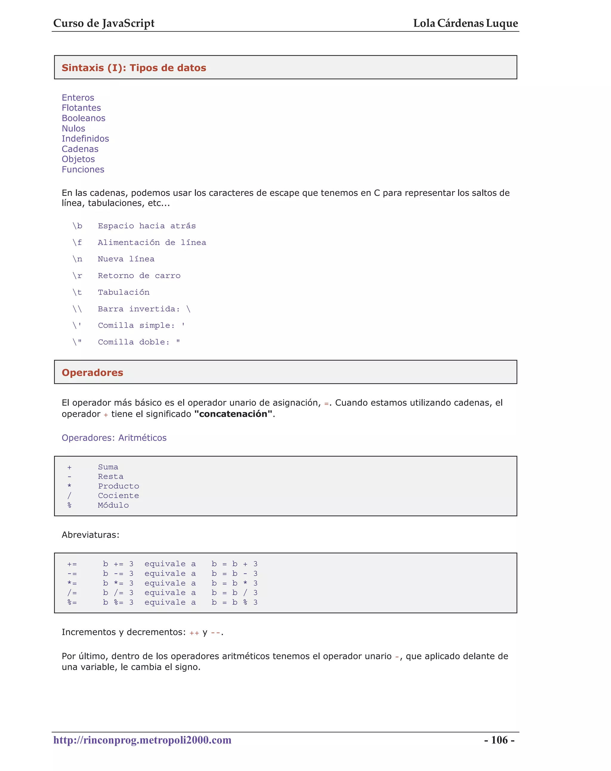 Curso de JavaScript                                                              Lola Cárdenas Luque


 Sintaxis (I): Tipos de datos


 Enteros
 Flotantes
 Booleanos
 Nulos
 Indefinidos
 Cadenas
 Objetos
 Funciones

 En las cadenas, podemos usar los caracteres de escape que tenemos en C para representar los saltos de
 línea, tabulaciones, etc...

      b   Espacio hacia atrás
      f   Alimentación de línea
      n   Nueva línea
      r   Retorno de carro
      t   Tabulación
         Barra invertida: 
      '   Comilla simple: '
      "   Comilla doble: "


 Operadores


 El operador más básico es el operador unario de asignación, =. Cuando estamos utilizando cadenas, el
 operador + tiene el significado "concatenación".

 Operadores: Aritméticos


  +        Suma
  -        Resta
  *        Producto
  /        Cociente
  %        Módulo


 Abreviaturas:


  +=        b   +=   3   equivale   a   b   =   b   +   3
  -=        b   -=   3   equivale   a   b   =   b   -   3
  *=        b   *=   3   equivale   a   b   =   b   *   3
  /=        b   /=   3   equivale   a   b   =   b   /   3
  %=        b   %=   3   equivale   a   b   =   b   %   3


 Incrementos y decrementos: ++ y --.

 Por último, dentro de los operadores aritméticos tenemos el operador unario -, que aplicado delante de
 una variable, le cambia el signo.




http://rinconprog.metropoli2000.com                                                              - 106 -
 