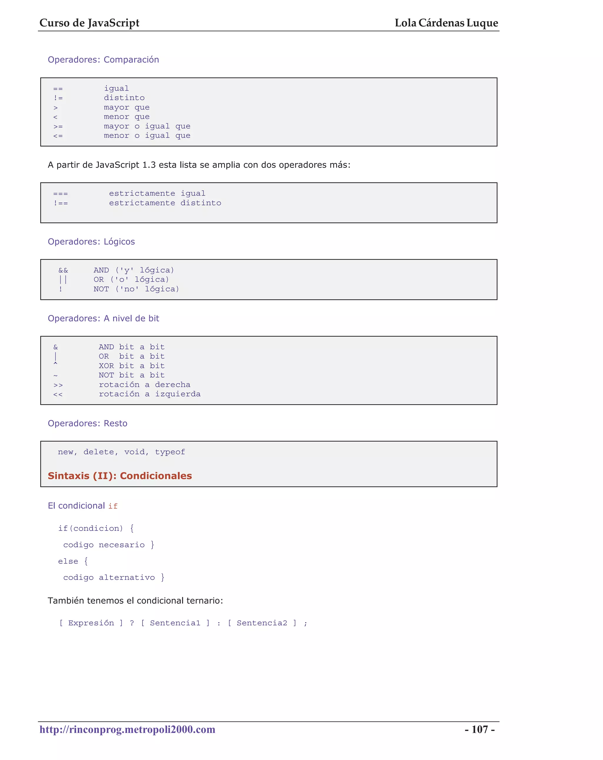 Curso de JavaScript                                                        Lola Cárdenas Luque


 Operadores: Comparación


  ==           igual
  !=           distinto
  >            mayor que
  <            menor que
  >=           mayor o igual que
  <=           menor o igual que


 A partir de JavaScript 1.3 esta lista se amplia con dos operadores más:


  ===           estrictamente igual
  !==           estrictamente distinto



 Operadores: Lógicos


   &&        AND ('y' lógica)
   ||        OR ('o' lógica)
   !         NOT ('no' lógica)


 Operadores: A nivel de bit


  &           AND bit a bit
  |           OR bit a bit
  ^           XOR bit a bit
  ~           NOT bit a bit
  >>          rotación a derecha
  <<          rotación a izquierda


 Operadores: Resto


   new, delete, void, typeof

 Sintaxis (II): Condicionales


 El condicional if

   if(condicion) {
       codigo necesario }
   else {
       codigo alternativo }

 También tenemos el condicional ternario:

   [ Expresión ] ? [ Sentencia1 ] : [ Sentencia2 ] ;




http://rinconprog.metropoli2000.com                                                    - 107 -
 