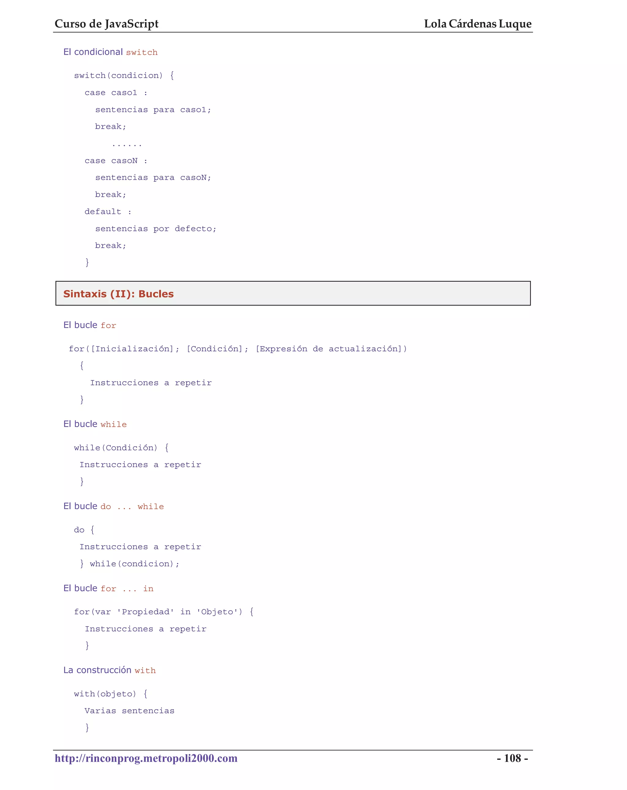 Curso de JavaScript                                                  Lola Cárdenas Luque

 El condicional switch

   switch(condicion) {
        case caso1 :
             sentencias para caso1;
             break;
                ......
        case casoN :
             sentencias para casoN;
             break;
        default :
             sentencias por defecto;
             break;
        }


 Sintaxis (II): Bucles


 El bucle for

  for([Inicialización]; [Condición]; [Expresión de actualización])
    {
            Instrucciones a repetir
    }

 El bucle while

   while(Condición) {
    Instrucciones a repetir
    }

 El bucle do ... while

   do {
    Instrucciones a repetir
    } while(condicion);

 El bucle for ... in

   for(var 'Propiedad' in 'Objeto') {
        Instrucciones a repetir
        }

 La construcción with

   with(objeto) {
        Varias sentencias
        }


http://rinconprog.metropoli2000.com                                              - 108 -
 