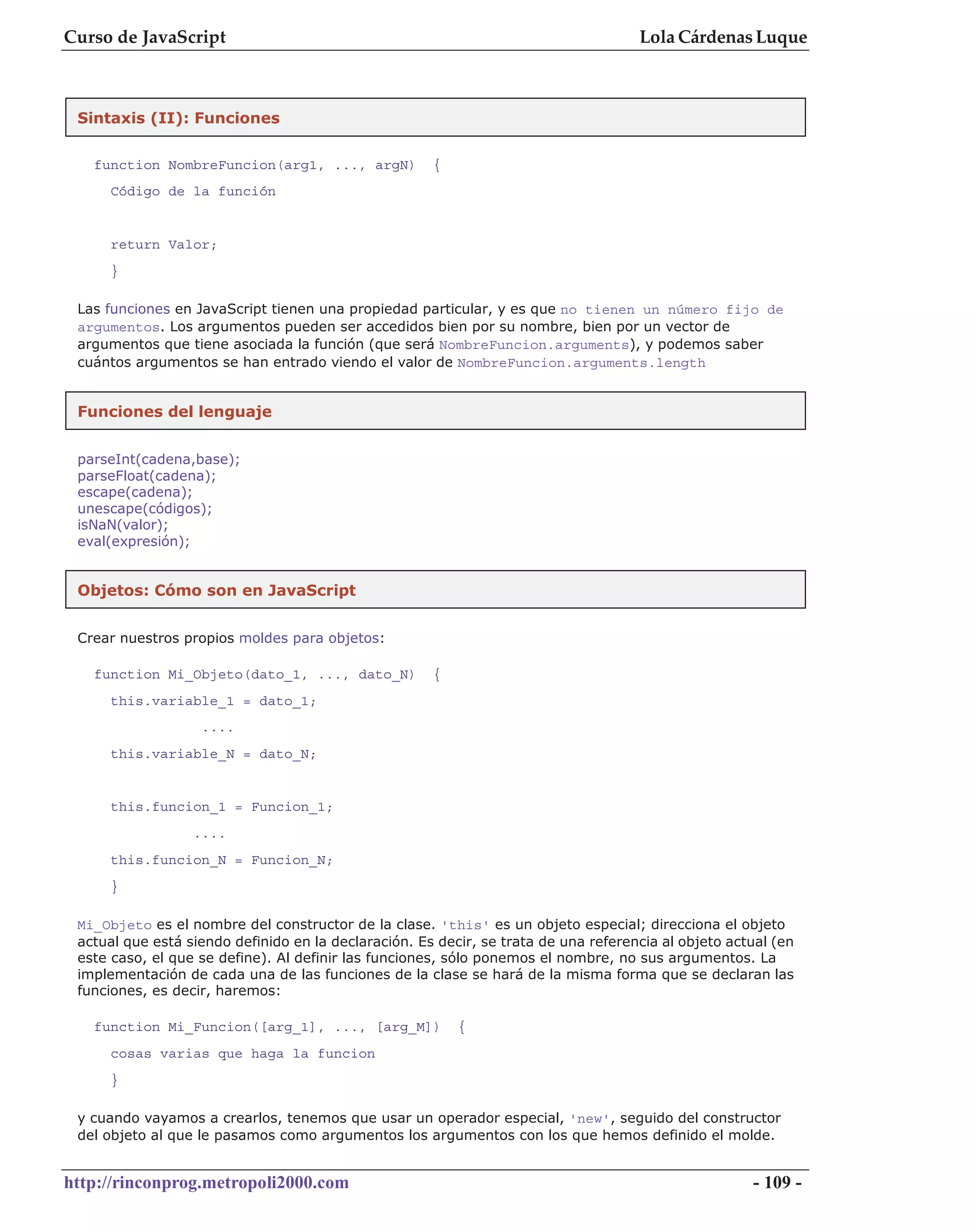 Curso de JavaScript                                                                  Lola Cárdenas Luque



 Sintaxis (II): Funciones


   function NombreFuncion(arg1, ..., argN)            {
     Código de la función


     return Valor;
     }

 Las funciones en JavaScript tienen una propiedad particular, y es que no tienen un número fijo de
 argumentos. Los argumentos pueden ser accedidos bien por su nombre, bien por un vector de
 argumentos que tiene asociada la función (que será NombreFuncion.arguments), y podemos saber
 cuántos argumentos se han entrado viendo el valor de NombreFuncion.arguments.length


 Funciones del lenguaje


 parseInt(cadena,base);
 parseFloat(cadena);
 escape(cadena);
 unescape(códigos);
 isNaN(valor);
 eval(expresión);


 Objetos: Cómo son en JavaScript


 Crear nuestros propios moldes para objetos:

   function Mi_Objeto(dato_1, ..., dato_N)            {
     this.variable_1 = dato_1;
                   ....
     this.variable_N = dato_N;


     this.funcion_1 = Funcion_1;
                  ....
     this.funcion_N = Funcion_N;
     }

 Mi_Objeto es el nombre del constructor de la clase. 'this' es un objeto especial; direcciona el objeto
 actual que está siendo definido en la declaración. Es decir, se trata de una referencia al objeto actual (en
 este caso, el que se define). Al definir las funciones, sólo ponemos el nombre, no sus argumentos. La
 implementación de cada una de las funciones de la clase se hará de la misma forma que se declaran las
 funciones, es decir, haremos:

   function Mi_Funcion([arg_1], ..., [arg_M])             {
     cosas varias que haga la funcion
     }

 y cuando vayamos a crearlos, tenemos que usar un operador especial, 'new', seguido del constructor
 del objeto al que le pasamos como argumentos los argumentos con los que hemos definido el molde.


http://rinconprog.metropoli2000.com                                                                   - 109 -
 