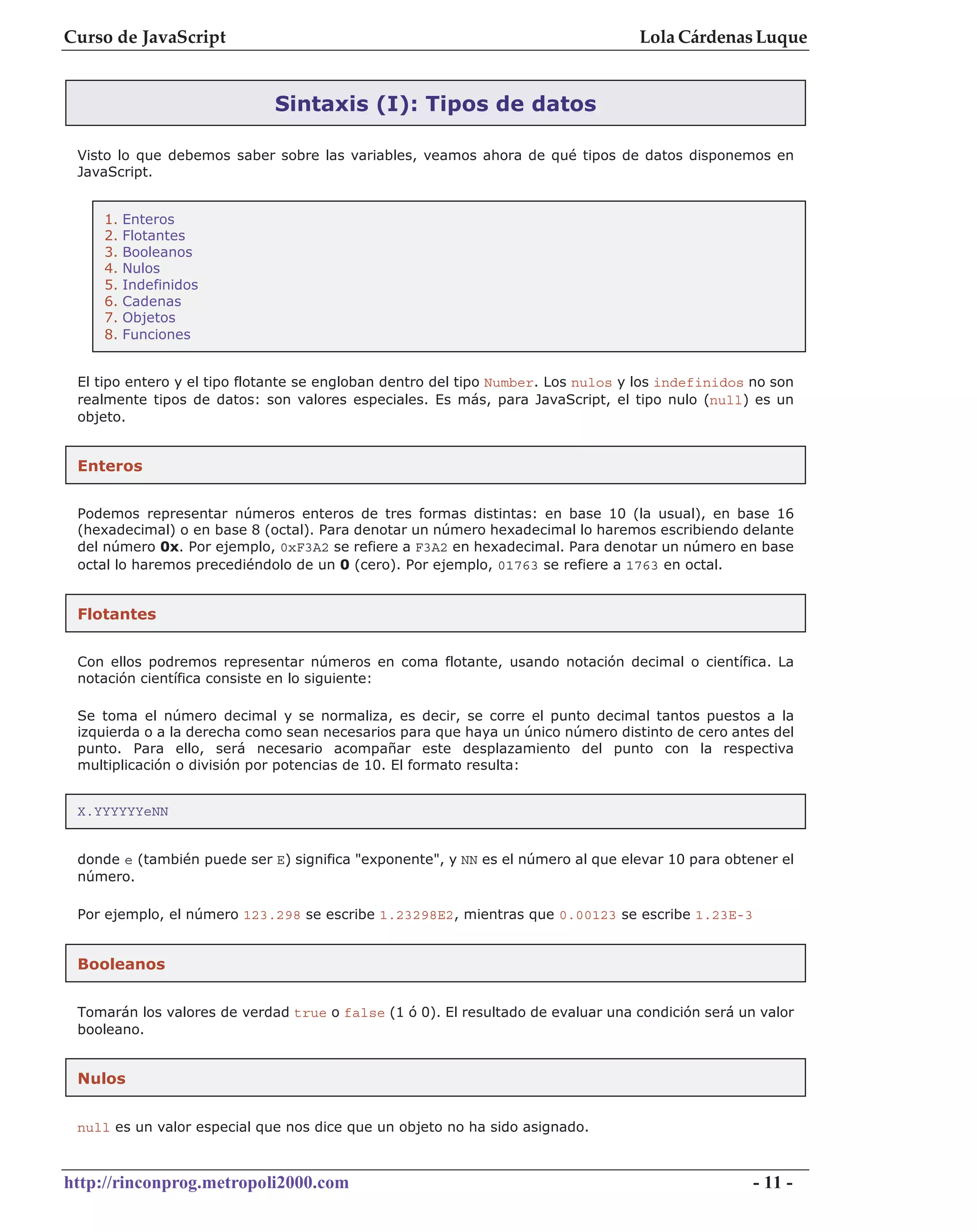 Curso de JavaScript                                                               Lola Cárdenas Luque


                             Sintaxis (I): Tipos de datos

 Visto lo que debemos saber sobre las variables, veamos ahora de qué tipos de datos disponemos en
 JavaScript.


    1.   Enteros
    2.   Flotantes
    3.   Booleanos
    4.   Nulos
    5.   Indefinidos
    6.   Cadenas
    7.   Objetos
    8.   Funciones


 El tipo entero y el tipo flotante se engloban dentro del tipo Number. Los nulos y los indefinidos no son
 realmente tipos de datos: son valores especiales. Es más, para JavaScript, el tipo nulo (null) es un
 objeto.


 Enteros


 Podemos representar números enteros de tres formas distintas: en base 10 (la usual), en base 16
 (hexadecimal) o en base 8 (octal). Para denotar un número hexadecimal lo haremos escribiendo delante
 del número 0x. Por ejemplo, 0xF3A2 se refiere a F3A2 en hexadecimal. Para denotar un número en base
 octal lo haremos precediéndolo de un 0 (cero). Por ejemplo, 01763 se refiere a 1763 en octal.


 Flotantes


 Con ellos podremos representar números en coma flotante, usando notación decimal o científica. La
 notación científica consiste en lo siguiente:

 Se toma el número decimal y se normaliza, es decir, se corre el punto decimal tantos puestos a la
 izquierda o a la derecha como sean necesarios para que haya un único número distinto de cero antes del
 punto. Para ello, será necesario acompañar este desplazamiento del punto con la respectiva
 multiplicación o división por potencias de 10. El formato resulta:


 X.YYYYYYeNN


 donde e (también puede ser E) significa "exponente", y NN es el número al que elevar 10 para obtener el
 número.

 Por ejemplo, el número 123.298 se escribe 1.23298E2, mientras que 0.00123 se escribe 1.23E-3


 Booleanos


 Tomarán los valores de verdad true o false (1 ó 0). El resultado de evaluar una condición será un valor
 booleano.


 Nulos


 null es un valor especial que nos dice que un objeto no ha sido asignado.



http://rinconprog.metropoli2000.com                                                                - 11 -
 