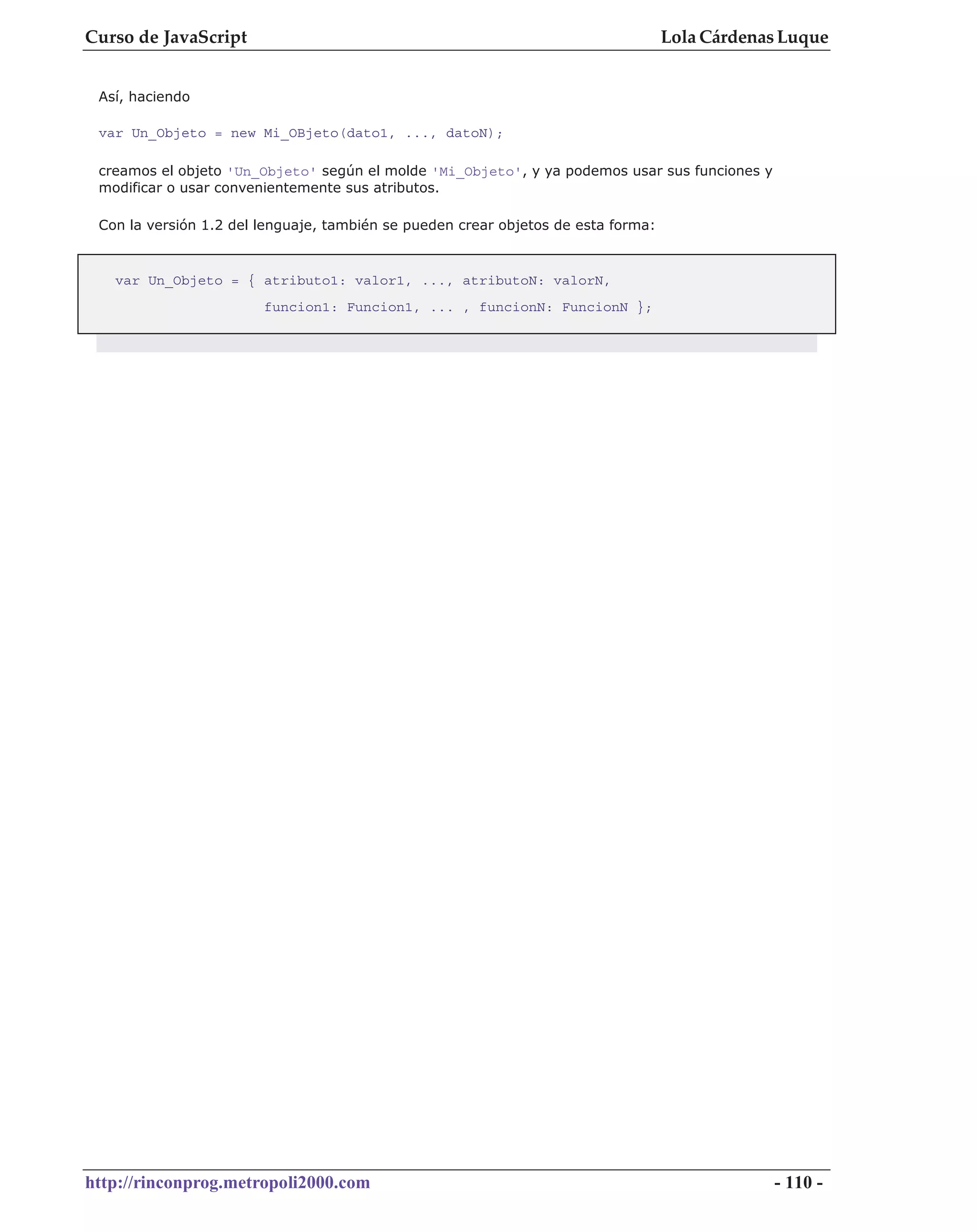 Curso de JavaScript                                                                Lola Cárdenas Luque


 Así, haciendo

 var Un_Objeto = new Mi_OBjeto(dato1, ..., datoN);

 creamos el objeto 'Un_Objeto' según el molde 'Mi_Objeto', y ya podemos usar sus funciones y
 modificar o usar convenientemente sus atributos.

 Con la versión 1.2 del lenguaje, también se pueden crear objetos de esta forma:



   var Un_Objeto = { atributo1: valor1, ..., atributoN: valorN,
                        funcion1: Funcion1, ... , funcionN: FuncionN };




http://rinconprog.metropoli2000.com                                                            - 110 -
 