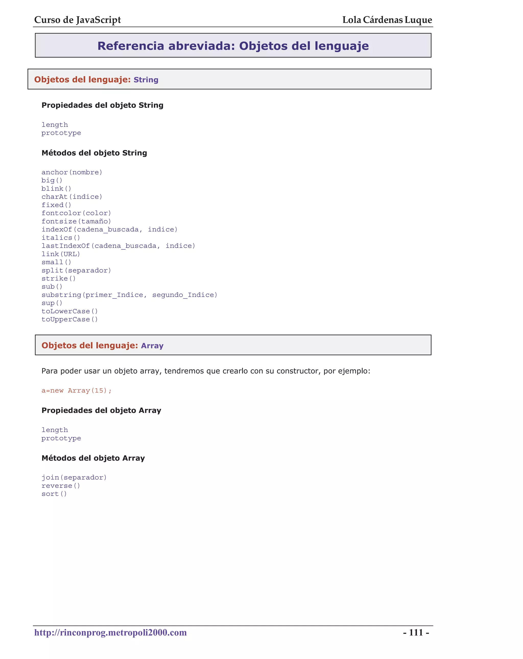 Curso de JavaScript                                                             Lola Cárdenas Luque

               Referencia abreviada: Objetos del lenguaje

Objetos del lenguaje: String


 Propiedades del objeto String

 length
 prototype

 Métodos del objeto String

 anchor(nombre)
 big()
 blink()
 charAt(indice)
 fixed()
 fontcolor(color)
 fontsize(tamaño)
 indexOf(cadena_buscada, indice)
 italics()
 lastIndexOf(cadena_buscada, indice)
 link(URL)
 small()
 split(separador)
 strike()
 sub()
 substring(primer_Indice, segundo_Indice)
 sup()
 toLowerCase()
 toUpperCase()


 Objetos del lenguaje: Array


 Para poder usar un objeto array, tendremos que crearlo con su constructor, por ejemplo:

 a=new Array(15);

 Propiedades del objeto Array

 length
 prototype

 Métodos del objeto Array

 join(separador)
 reverse()
 sort()




http://rinconprog.metropoli2000.com                                                         - 111 -
 
