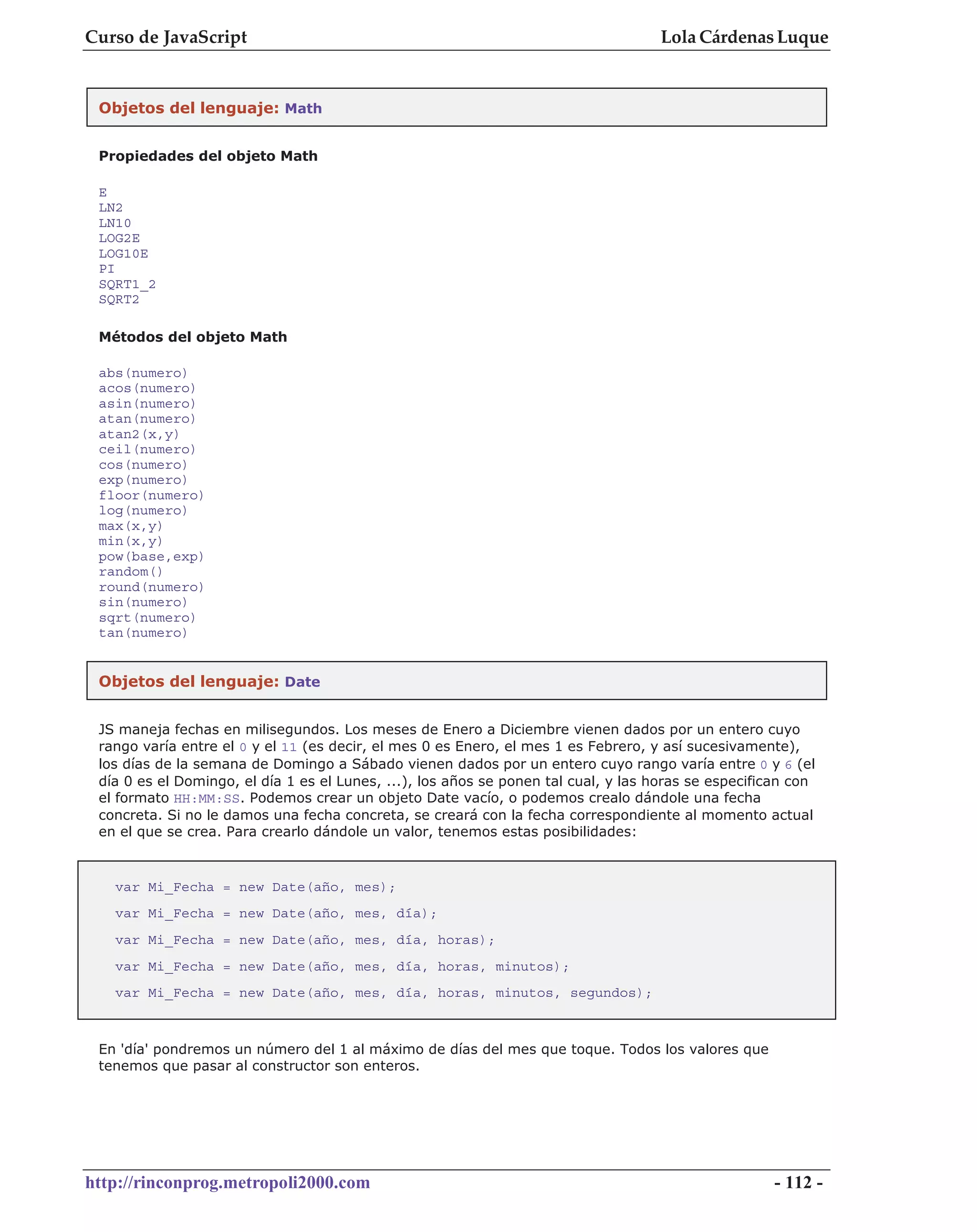 Curso de JavaScript                                                                 Lola Cárdenas Luque


 Objetos del lenguaje: Math


 Propiedades del objeto Math

 E
 LN2
 LN10
 LOG2E
 LOG10E
 PI
 SQRT1_2
 SQRT2

 Métodos del objeto Math

 abs(numero)
 acos(numero)
 asin(numero)
 atan(numero)
 atan2(x,y)
 ceil(numero)
 cos(numero)
 exp(numero)
 floor(numero)
 log(numero)
 max(x,y)
 min(x,y)
 pow(base,exp)
 random()
 round(numero)
 sin(numero)
 sqrt(numero)
 tan(numero)


 Objetos del lenguaje: Date


 JS maneja fechas en milisegundos. Los meses de Enero a Diciembre vienen dados por un entero cuyo
 rango varía entre el 0 y el 11 (es decir, el mes 0 es Enero, el mes 1 es Febrero, y así sucesivamente),
 los días de la semana de Domingo a Sábado vienen dados por un entero cuyo rango varía entre 0 y 6 (el
 día 0 es el Domingo, el día 1 es el Lunes, ...), los años se ponen tal cual, y las horas se especifican con
 el formato HH:MM:SS. Podemos crear un objeto Date vacío, o podemos crealo dándole una fecha
 concreta. Si no le damos una fecha concreta, se creará con la fecha correspondiente al momento actual
 en el que se crea. Para crearlo dándole un valor, tenemos estas posibilidades:



   var Mi_Fecha = new Date(año, mes);
   var Mi_Fecha = new Date(año, mes, día);
   var Mi_Fecha = new Date(año, mes, día, horas);
   var Mi_Fecha = new Date(año, mes, día, horas, minutos);
   var Mi_Fecha = new Date(año, mes, día, horas, minutos, segundos);



 En 'día' pondremos un número del 1 al máximo de días del mes que toque. Todos los valores que
 tenemos que pasar al constructor son enteros.




http://rinconprog.metropoli2000.com                                                                  - 112 -
 