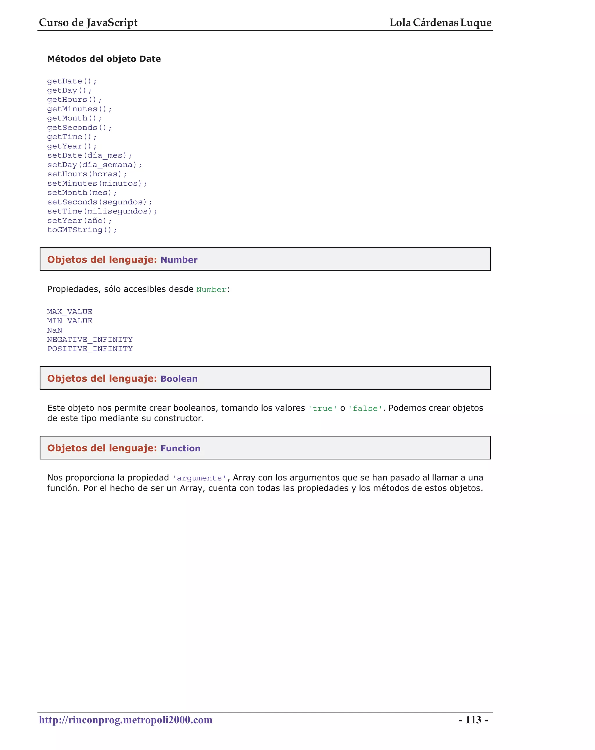 Curso de JavaScript                                                              Lola Cárdenas Luque


 Métodos del objeto Date

 getDate();
 getDay();
 getHours();
 getMinutes();
 getMonth();
 getSeconds();
 getTime();
 getYear();
 setDate(día_mes);
 setDay(día_semana);
 setHours(horas);
 setMinutes(minutos);
 setMonth(mes);
 setSeconds(segundos);
 setTime(milisegundos);
 setYear(año);
 toGMTString();


 Objetos del lenguaje: Number


 Propiedades, sólo accesibles desde Number:

 MAX_VALUE
 MIN_VALUE
 NaN
 NEGATIVE_INFINITY
 POSITIVE_INFINITY


 Objetos del lenguaje: Boolean


 Este objeto nos permite crear booleanos, tomando los valores 'true' o 'false'. Podemos crear objetos
 de este tipo mediante su constructor.


 Objetos del lenguaje: Function


 Nos proporciona la propiedad 'arguments', Array con los argumentos que se han pasado al llamar a una
 función. Por el hecho de ser un Array, cuenta con todas las propiedades y los métodos de estos objetos.




http://rinconprog.metropoli2000.com                                                               - 113 -
 