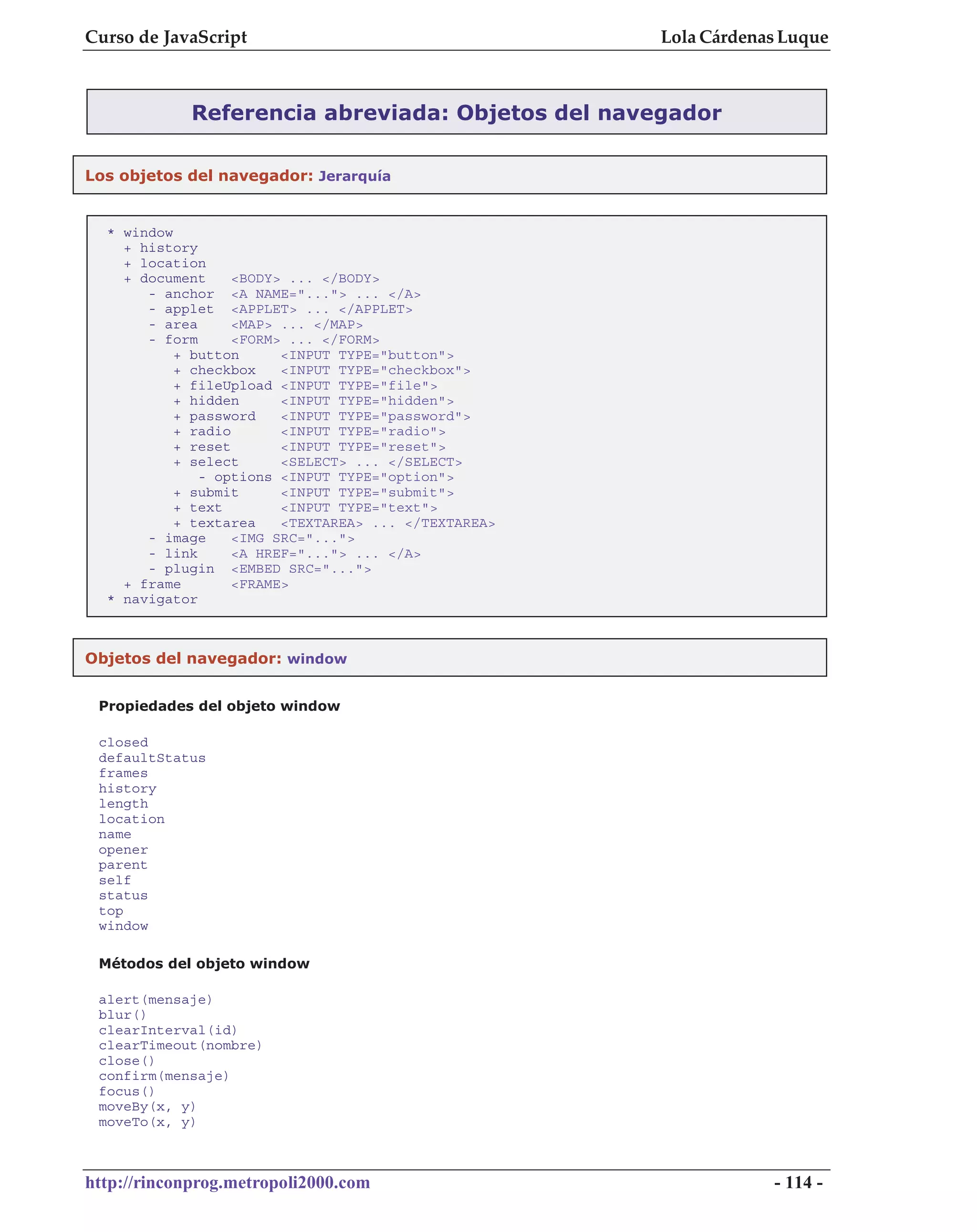 Curso de JavaScript                                   Lola Cárdenas Luque



             Referencia abreviada: Objetos del navegador

Los objetos del navegador: Jerarquía


  * window
    + history
    + location
    + document     <BODY> ... </BODY>
       - anchor <A NAME="..."> ... </A>
       - applet <APPLET> ... </APPLET>
       - area      <MAP> ... </MAP>
       - form      <FORM> ... </FORM>
           + button      <INPUT TYPE="button">
           + checkbox    <INPUT TYPE="checkbox">
           + fileUpload <INPUT TYPE="file">
           + hidden      <INPUT TYPE="hidden">
           + password    <INPUT TYPE="password">
           + radio       <INPUT TYPE="radio">
           + reset       <INPUT TYPE="reset">
           + select      <SELECT> ... </SELECT>
              - options <INPUT TYPE="option">
           + submit      <INPUT TYPE="submit">
           + text        <INPUT TYPE="text">
           + textarea    <TEXTAREA> ... </TEXTAREA>
       - image     <IMG SRC="...">
       - link      <A HREF="..."> ... </A>
       - plugin <EMBED SRC="...">
    + frame        <FRAME>
  * navigator



Objetos del navegador: window


 Propiedades del objeto window

 closed
 defaultStatus
 frames
 history
 length
 location
 name
 opener
 parent
 self
 status
 top
 window

 Métodos del objeto window

 alert(mensaje)
 blur()
 clearInterval(id)
 clearTimeout(nombre)
 close()
 confirm(mensaje)
 focus()
 moveBy(x, y)
 moveTo(x, y)



http://rinconprog.metropoli2000.com                               - 114 -
 