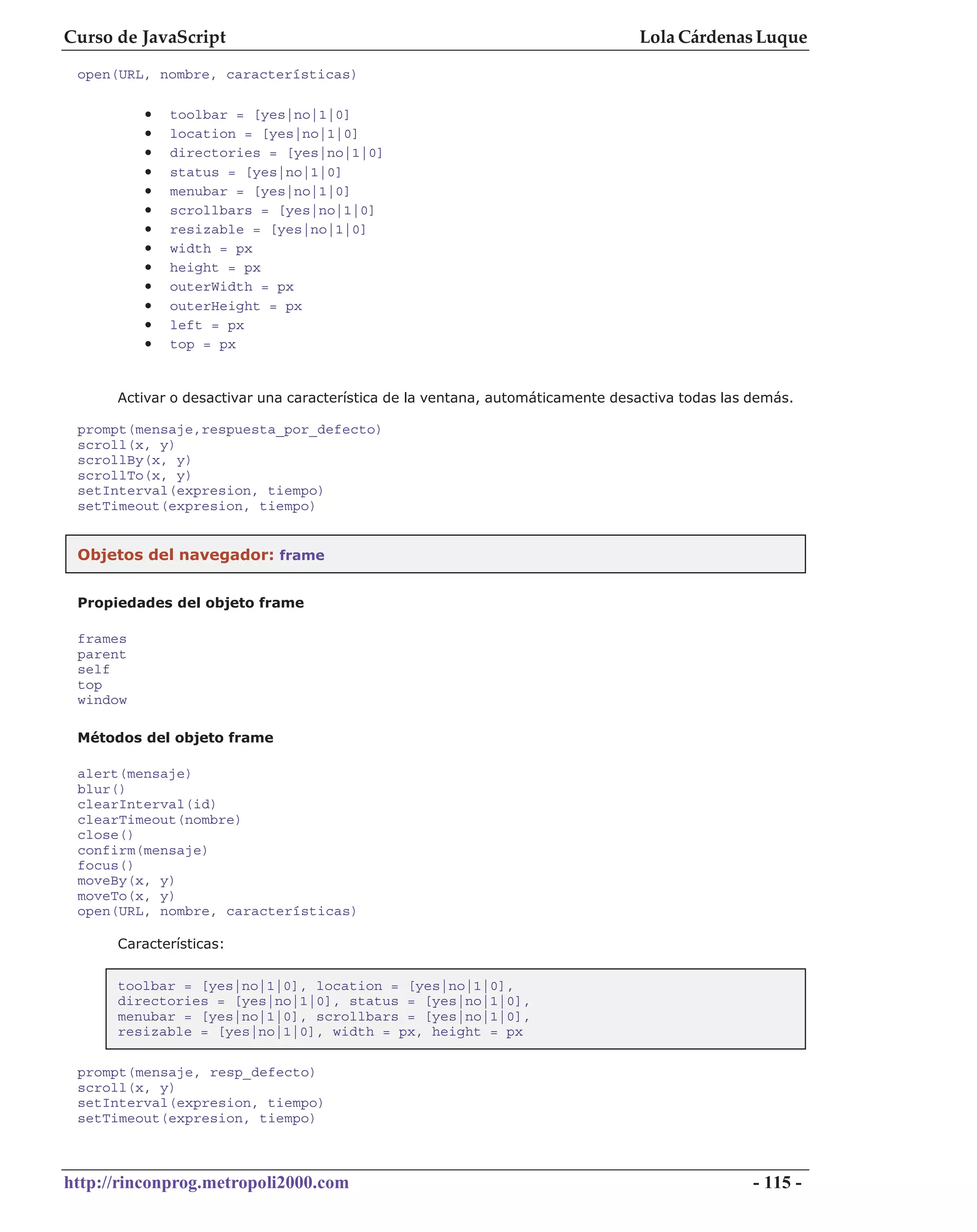 Curso de JavaScript                                                             Lola Cárdenas Luque
 open(URL, nombre, características)

          •   toolbar = [yes|no|1|0]
          •   location = [yes|no|1|0]
          •   directories = [yes|no|1|0]
          •   status = [yes|no|1|0]
          •   menubar = [yes|no|1|0]
          •   scrollbars = [yes|no|1|0]
          •   resizable = [yes|no|1|0]
          •   width = px
          •   height = px
          •   outerWidth = px
          •   outerHeight = px
          •   left = px
          •   top = px


      Activar o desactivar una característica de la ventana, automáticamente desactiva todas las demás.

 prompt(mensaje,respuesta_por_defecto)
 scroll(x, y)
 scrollBy(x, y)
 scrollTo(x, y)
 setInterval(expresion, tiempo)
 setTimeout(expresion, tiempo)


 Objetos del navegador: frame


 Propiedades del objeto frame

 frames
 parent
 self
 top
 window

 Métodos del objeto frame

 alert(mensaje)
 blur()
 clearInterval(id)
 clearTimeout(nombre)
 close()
 confirm(mensaje)
 focus()
 moveBy(x, y)
 moveTo(x, y)
 open(URL, nombre, características)

      Características:


      toolbar = [yes|no|1|0], location = [yes|no|1|0],
      directories = [yes|no|1|0], status = [yes|no|1|0],
      menubar = [yes|no|1|0], scrollbars = [yes|no|1|0],
      resizable = [yes|no|1|0], width = px, height = px

 prompt(mensaje, resp_defecto)
 scroll(x, y)
 setInterval(expresion, tiempo)
 setTimeout(expresion, tiempo)



http://rinconprog.metropoli2000.com                                                              - 115 -
 