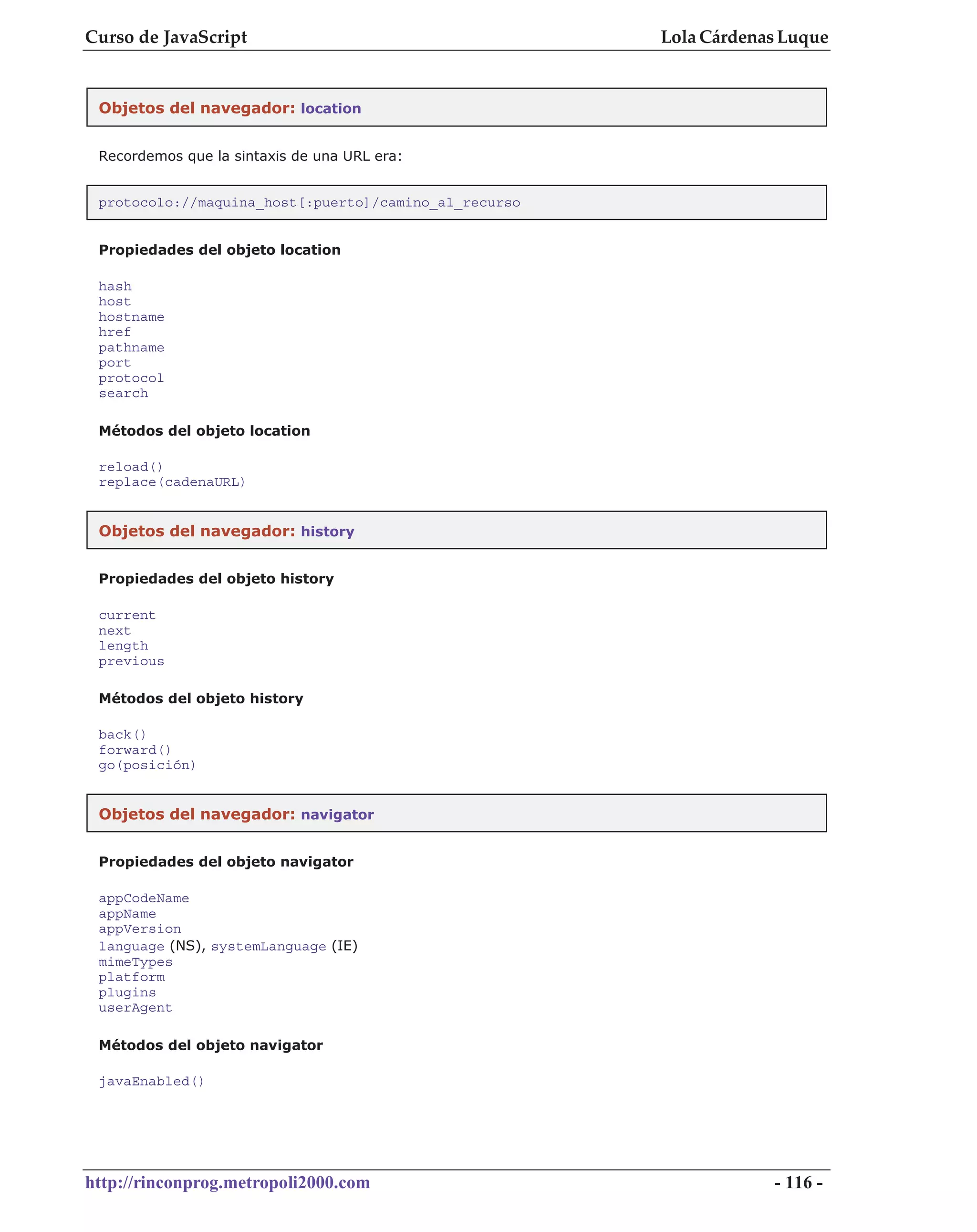 Curso de JavaScript                                    Lola Cárdenas Luque


 Objetos del navegador: location


 Recordemos que la sintaxis de una URL era:


 protocolo://maquina_host[:puerto]/camino_al_recurso


 Propiedades del objeto location

 hash
 host
 hostname
 href
 pathname
 port
 protocol
 search

 Métodos del objeto location

 reload()
 replace(cadenaURL)


 Objetos del navegador: history


 Propiedades del objeto history

 current
 next
 length
 previous

 Métodos del objeto history

 back()
 forward()
 go(posición)


 Objetos del navegador: navigator


 Propiedades del objeto navigator

 appCodeName
 appName
 appVersion
 language (NS), systemLanguage (IE)
 mimeTypes
 platform
 plugins
 userAgent

 Métodos del objeto navigator

 javaEnabled()




http://rinconprog.metropoli2000.com                                - 116 -
 