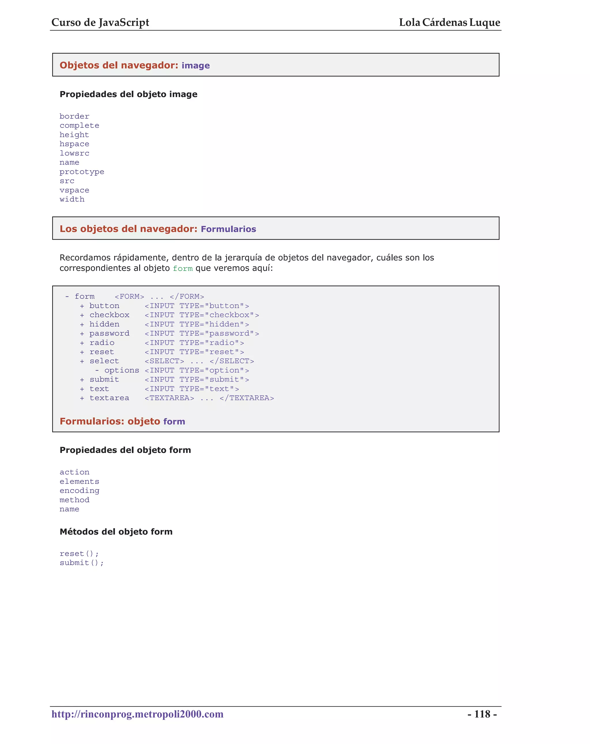 Curso de JavaScript                                                            Lola Cárdenas Luque


 Objetos del navegador: image


 Propiedades del objeto image

 border
 complete
 height
 hspace
 lowsrc
 name
 prototype
 src
 vspace
 width


 Los objetos del navegador: Formularios


 Recordamos rápidamente, dentro de la jerarquía de objetos del navegador, cuáles son los
 correspondientes al objeto form que veremos aquí:


  - form     <FORM> ... </FORM>
     + button      <INPUT TYPE="button">
     + checkbox    <INPUT TYPE="checkbox">
     + hidden      <INPUT TYPE="hidden">
     + password    <INPUT TYPE="password">
     + radio       <INPUT TYPE="radio">
     + reset       <INPUT TYPE="reset">
     + select      <SELECT> ... </SELECT>
         - options <INPUT TYPE="option">
     + submit      <INPUT TYPE="submit">
     + text        <INPUT TYPE="text">
     + textarea    <TEXTAREA> ... </TEXTAREA>

 Formularios: objeto form


 Propiedades del objeto form

 action
 elements
 encoding
 method
 name

 Métodos del objeto form

 reset();
 submit();




http://rinconprog.metropoli2000.com                                                        - 118 -
 