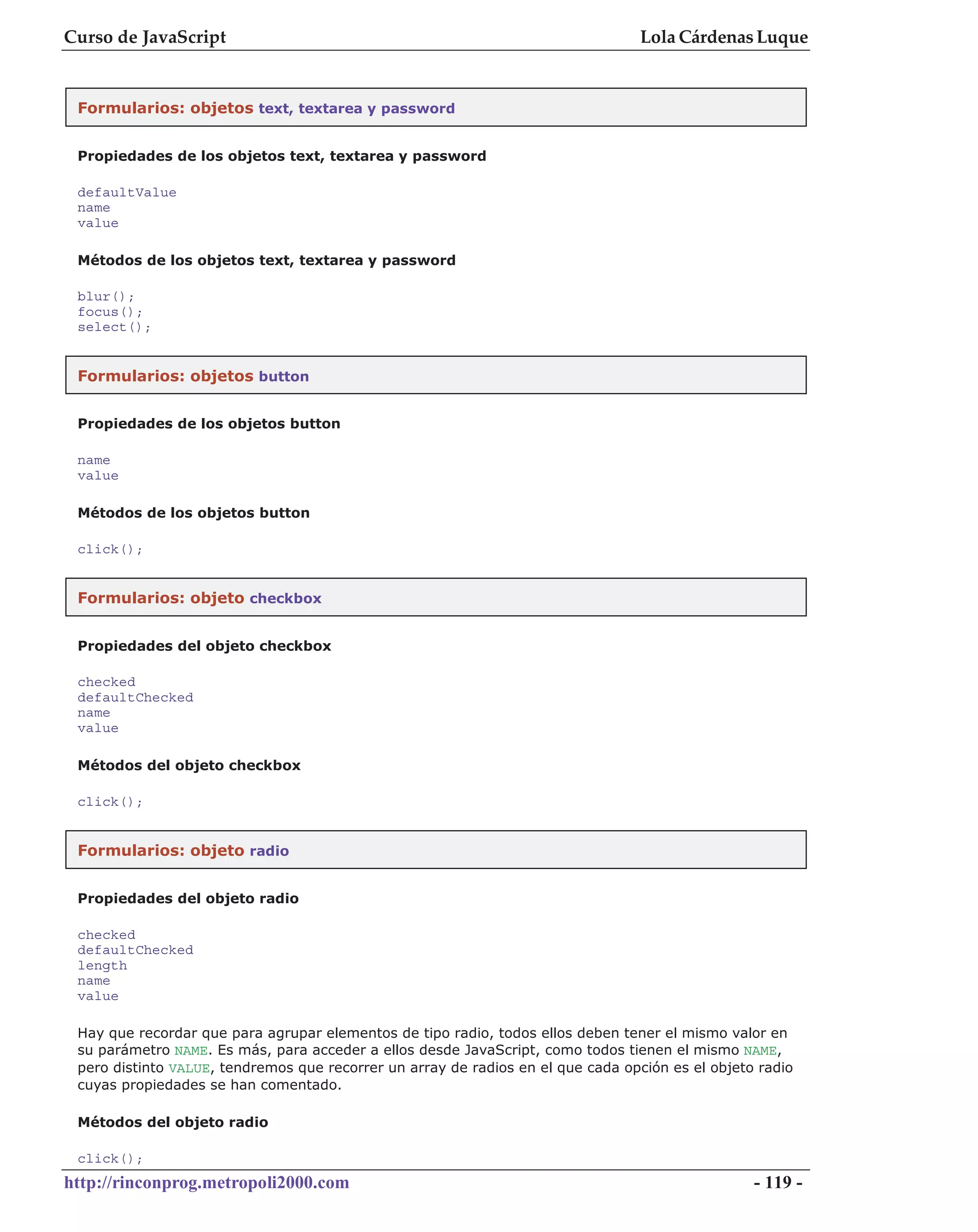 Curso de JavaScript                                                              Lola Cárdenas Luque


 Formularios: objetos text, textarea y password


 Propiedades de los objetos text, textarea y password

 defaultValue
 name
 value

 Métodos de los objetos text, textarea y password

 blur();
 focus();
 select();


 Formularios: objetos button


 Propiedades de los objetos button

 name
 value

 Métodos de los objetos button

 click();


 Formularios: objeto checkbox


 Propiedades del objeto checkbox

 checked
 defaultChecked
 name
 value

 Métodos del objeto checkbox

 click();


 Formularios: objeto radio


 Propiedades del objeto radio

 checked
 defaultChecked
 length
 name
 value

 Hay que recordar que para agrupar elementos de tipo radio, todos ellos deben tener el mismo valor en
 su parámetro NAME. Es más, para acceder a ellos desde JavaScript, como todos tienen el mismo NAME,
 pero distinto VALUE, tendremos que recorrer un array de radios en el que cada opción es el objeto radio
 cuyas propiedades se han comentado.

 Métodos del objeto radio

 click();
http://rinconprog.metropoli2000.com                                                               - 119 -
 