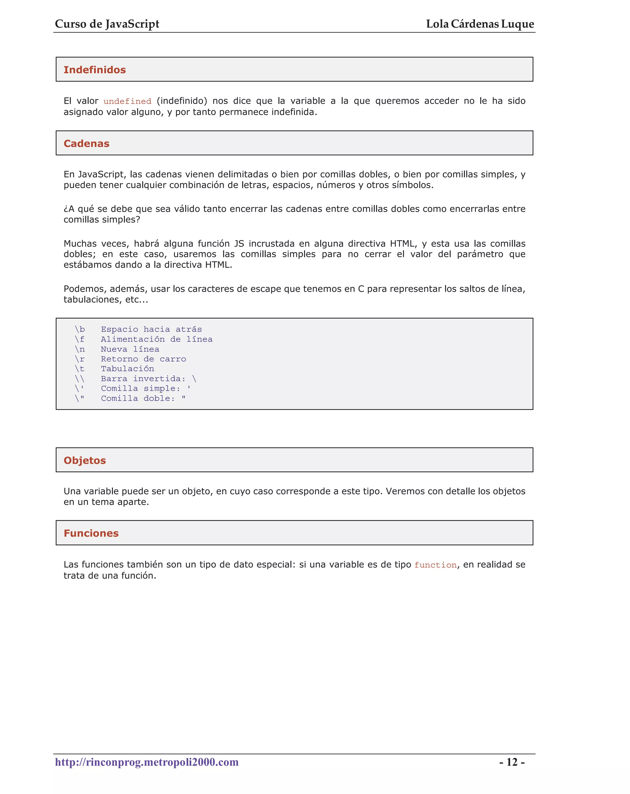 Curso de JavaScript                                                               Lola Cárdenas Luque


 Indefinidos


 El valor undefined (indefinido) nos dice que la variable a la que queremos acceder no le ha sido
 asignado valor alguno, y por tanto permanece indefinida.


 Cadenas


 En JavaScript, las cadenas vienen delimitadas o bien por comillas dobles, o bien por comillas simples, y
 pueden tener cualquier combinación de letras, espacios, números y otros símbolos.

 ¿A qué se debe que sea válido tanto encerrar las cadenas entre comillas dobles como encerrarlas entre
 comillas simples?

 Muchas veces, habrá alguna función JS incrustada en alguna directiva HTML, y esta usa las comillas
 dobles; en este caso, usaremos las comillas simples para no cerrar el valor del parámetro que
 estábamos dando a la directiva HTML.

 Podemos, además, usar los caracteres de escape que tenemos en C para representar los saltos de línea,
 tabulaciones, etc...


   b    Espacio hacia atrás
   f    Alimentación de línea
   n    Nueva línea
   r    Retorno de carro
   t    Tabulación
       Barra invertida: 
   '    Comilla simple: '
   "    Comilla doble: "




 Objetos


 Una variable puede ser un objeto, en cuyo caso corresponde a este tipo. Veremos con detalle los objetos
 en un tema aparte.


 Funciones


 Las funciones también son un tipo de dato especial: si una variable es de tipo function, en realidad se
 trata de una función.




http://rinconprog.metropoli2000.com                                                                - 12 -
 