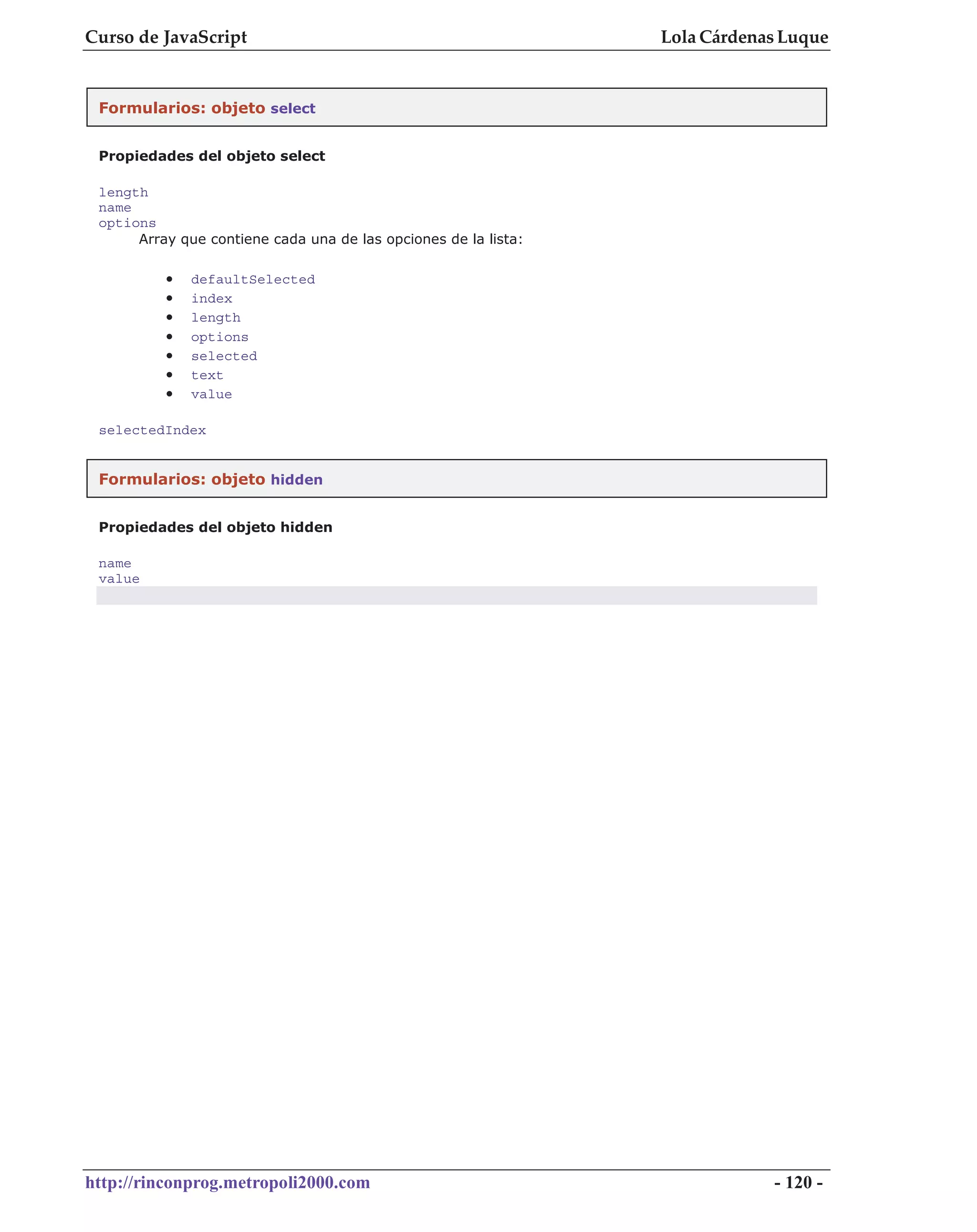 Curso de JavaScript                                              Lola Cárdenas Luque


 Formularios: objeto select


 Propiedades del objeto select

 length
 name
 options
      Array que contiene cada una de las opciones de la lista:

          •   defaultSelected
          •   index
          •   length
          •   options
          •   selected
          •   text
          •   value

 selectedIndex


 Formularios: objeto hidden


 Propiedades del objeto hidden

 name
 value




http://rinconprog.metropoli2000.com                                          - 120 -
 